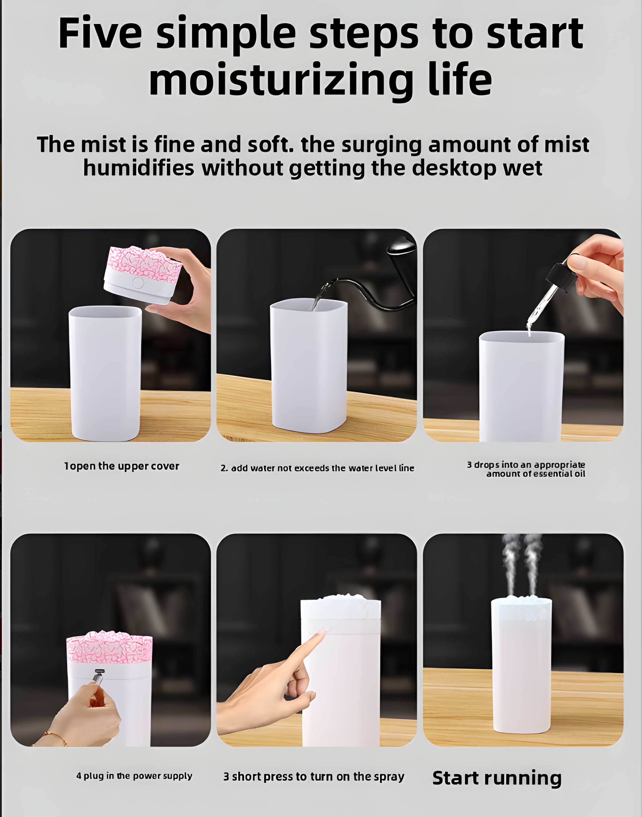 Five simple steps to start moisturizing life

The mist is fine and soft. The surging amount of mist humidifies without getting the desktop wet

1. Open the upper cover
2. Add water not exceeding the water level line
3. Drops into an appropriate amount of essential oil
4. Plug in the power supply
5. Short press to turn on the spray

Start running