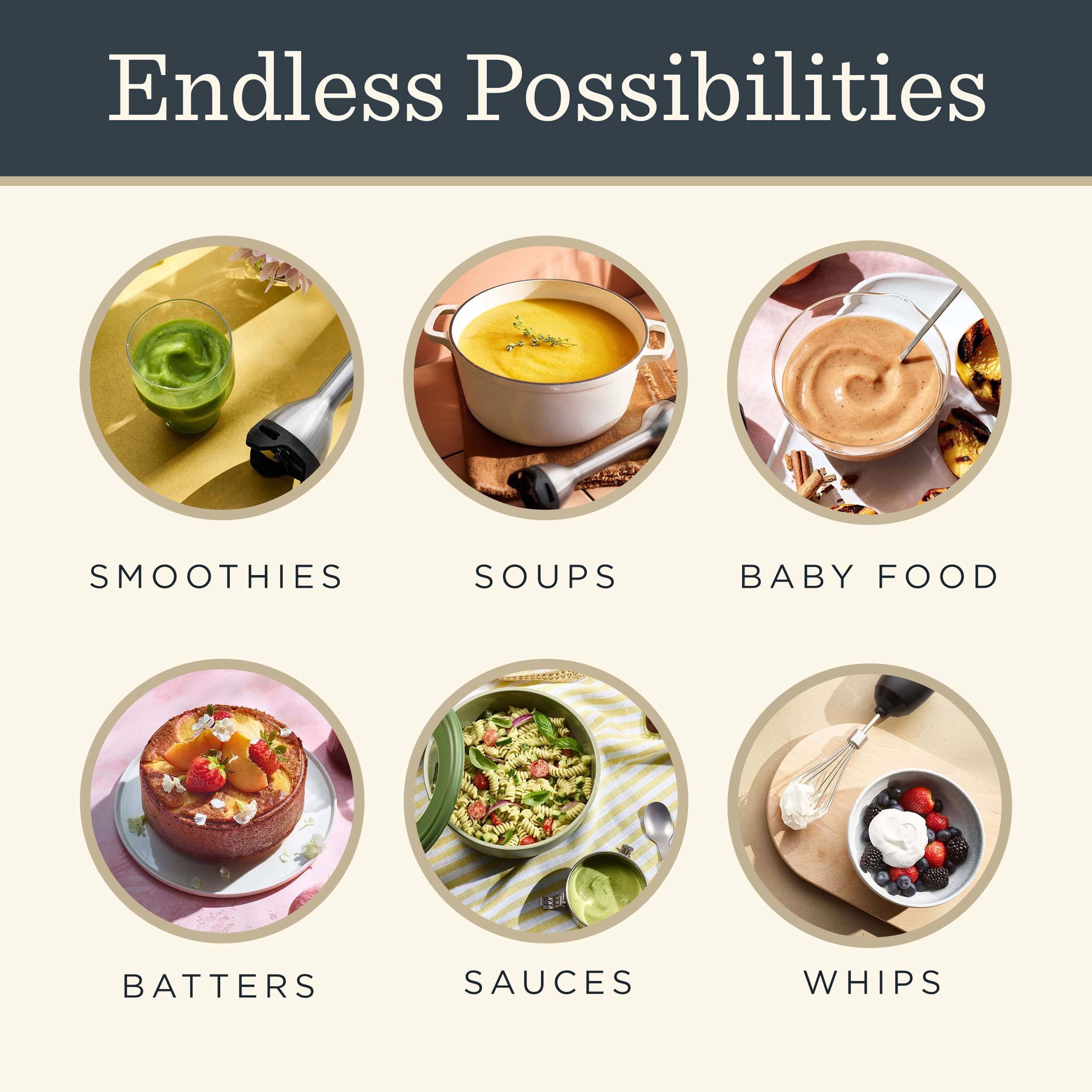 Endless Possibilities

- SMOOTHIES
- SOUPS
- BABY FOOD
- BATTERS
- SAUCES
- WHIPS