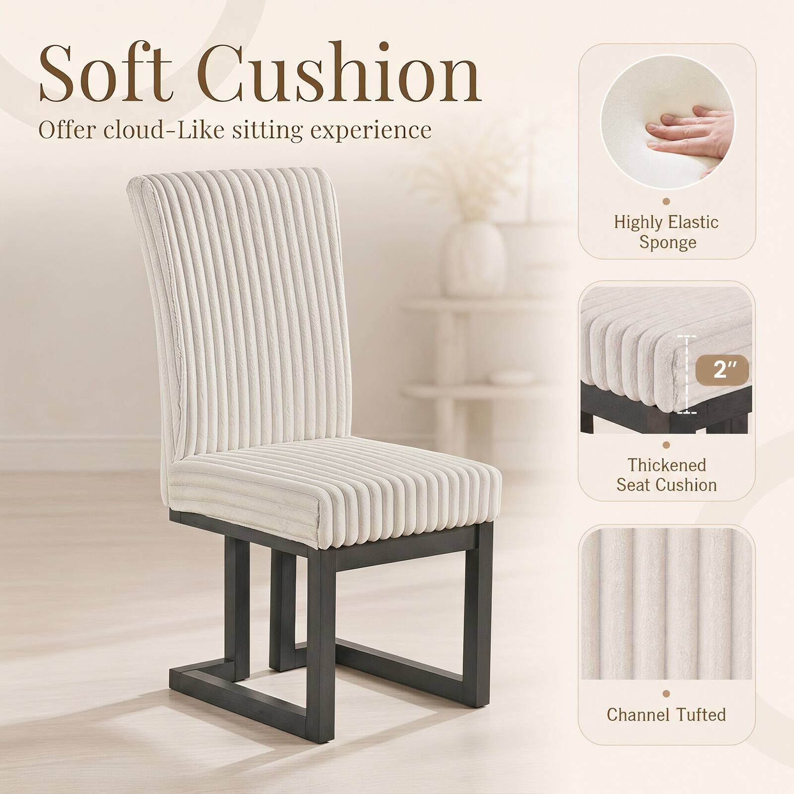 Soft Cushion  
Offer cloud-Like sitting experience

Highly Elastic Sponge

2"  
Thickened Seat Cushion

Channel Tufted