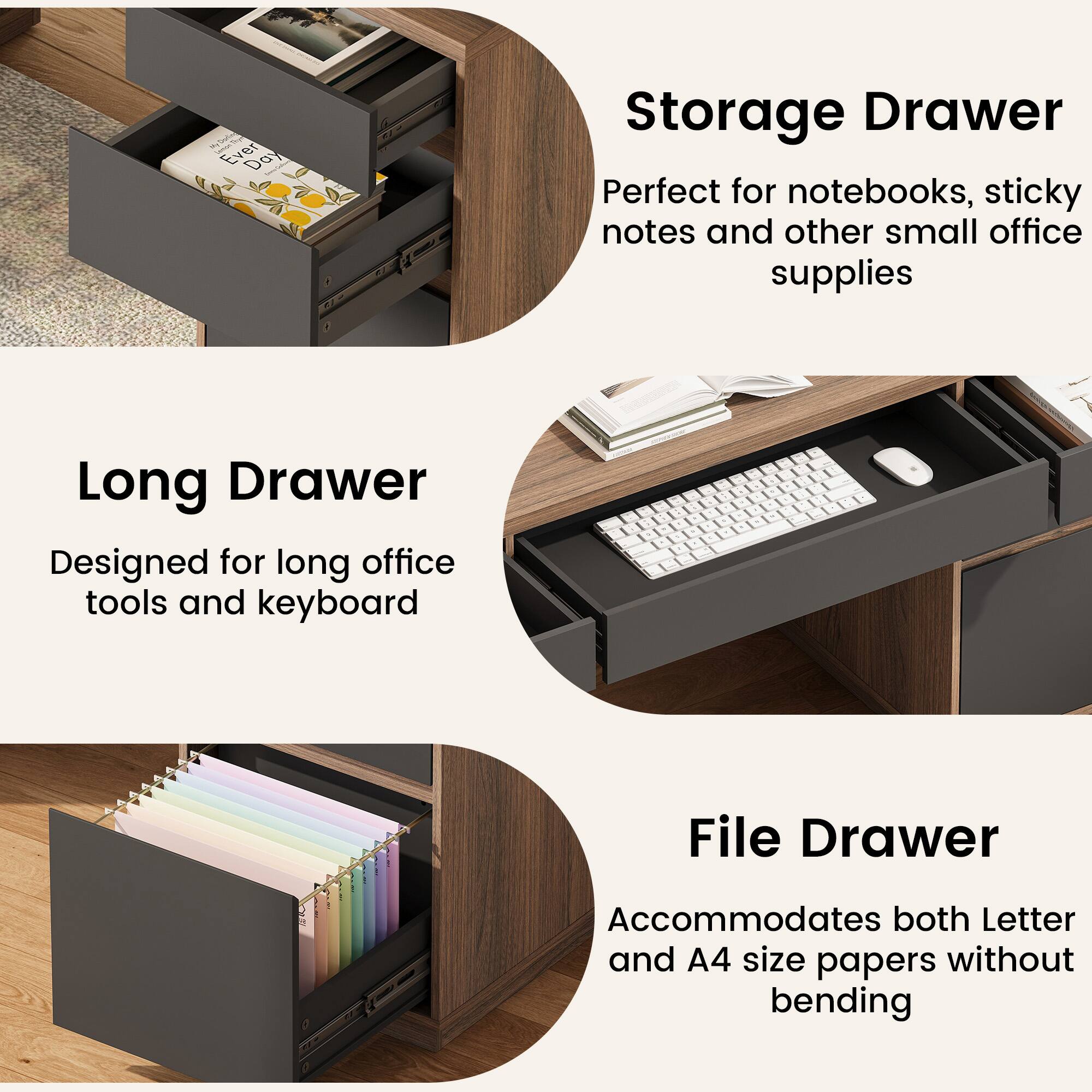 Even Day Storage Drawer

Perfect for notebooks, sticky notes and other small office supplies

Long Drawer

Designed for long office tools and keyboard

File Drawer

Accommodates both Letter and A4 size papers without bending