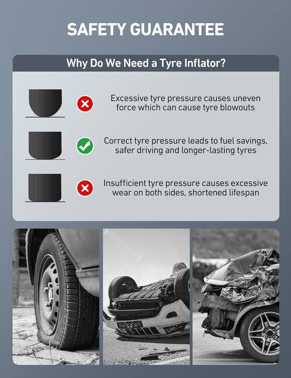 SAFETY GUARANTEE

Why Do We Need a Tyre Inflator?

- Excessive tyre pressure causes uneven force which can cause tyre blowouts
- Correct tyre pressure leads to fuel savings, safer driving and longer-lasting tyres
- Insufficient tyre pressure causes excessive wear on both sides, shortened lifespan