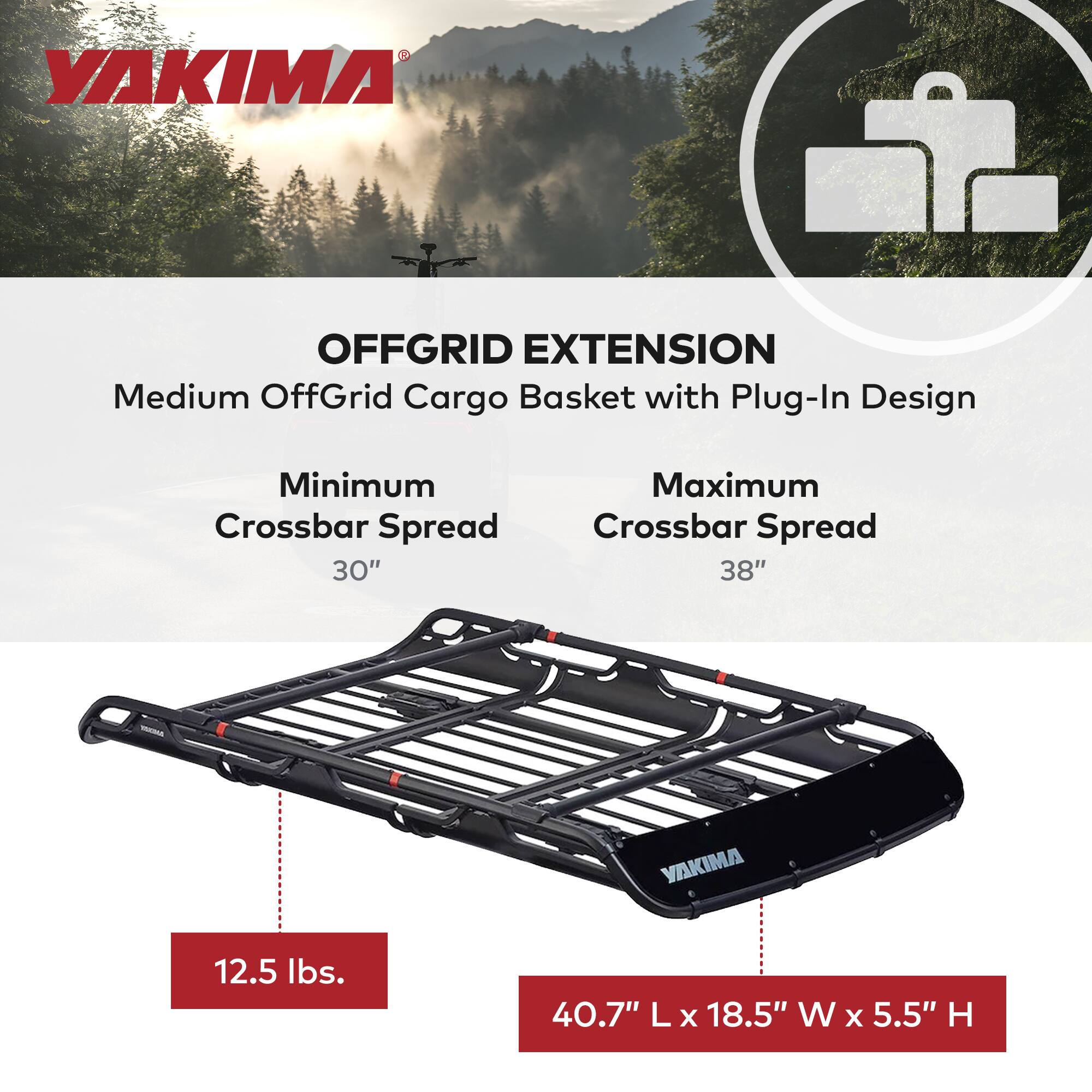 YAKIMA OFFGRID EXTENSION  
Medium OffGrid Cargo Basket with Plug-In Design  

Minimum Crossbar Spread: 30"  
Maximum Crossbar Spread: 38"  

Weight: 12.5 lbs.  

Dimensions: 40.7" L x 18.5" W x 5.5" H