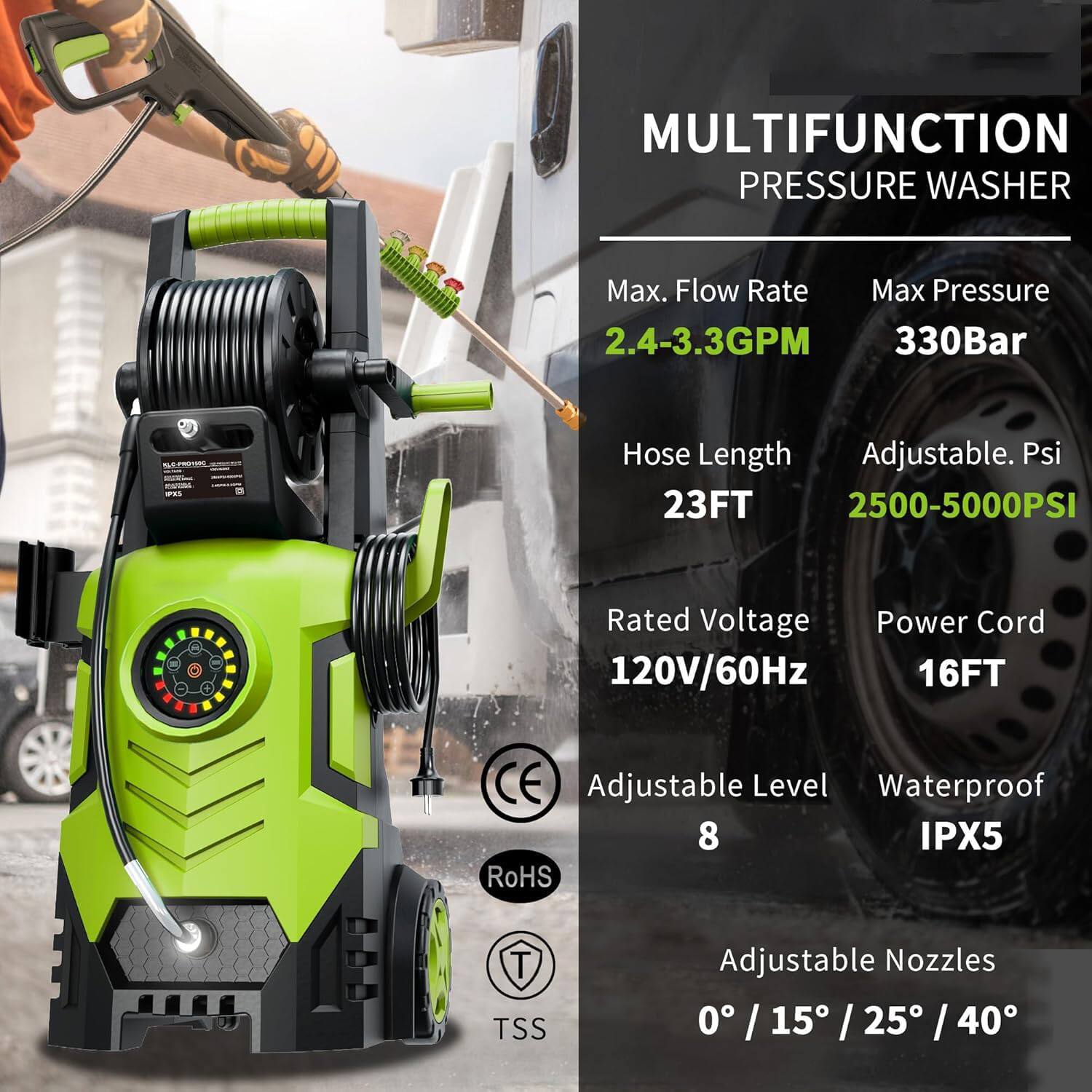 MULTIFUNCTION PRESSURE WASHER

- Max. Flow Rate: 2.4-3.3GPM
- Max Pressure: 330Bar
- Hose Length: 23FT
- Adjustable. Psi: 2500-5000PSI
- Rated Voltage: 120V/60Hz
- Power Cord: 16FT
- Adjustable Level: 8
- Waterproof: IPX5
- Adjustable Nozzles: 0° / 15° / 25° / 40°

CE, RoHS, TSS