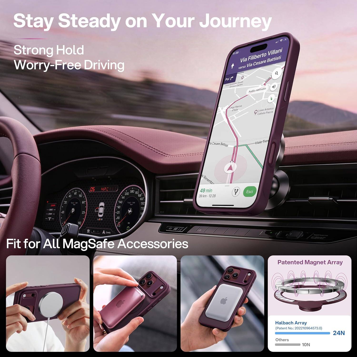Stay Steady on Your Journey  
Strong Hold  
Worry-Free Driving  

Via Filiberto Villani  
verso Via Cesare Battisti  

Audio nativoto  
de  
Low Artistico Caliste Pazza  
Cosare  
Viale-Tren  

T  
a 20 -JU  
4 60 10 er 23  
05  
HP.C  
550 150 300 150 04 160 140 Total M ET -00 77 20 a  

Rimembra 49 min 39km 12:23  
Esci  

Fit for All MagSafe Accessories  
Patented Magnet Array  
Halbach Array (Patent No.: 202210964573.0)  
24N Others 10N
