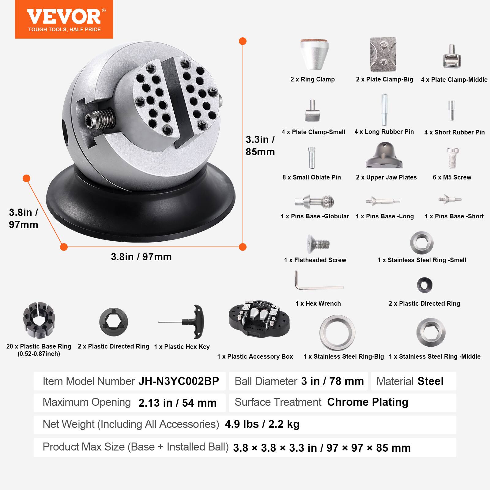 VEVOR TOUGH TOOLS, HALF PRICE

2 X Ring Clamp  
2 X Plate Clamp-Big  
4 X Plate Clamp-Middle  
4 X Plate Clamp-Small  
4 X Long Rubber Pin 3.3in / 85mm  
4 X Short Rubber Pin  
8 X Small Oblate Pin  
2 X Upper Jaw Plates  
6 X M5 Screw  
1 X Pins Base - Globular  
1 X Pins Base - Long  
1 X Pins Base - Short  
1 X Flatheaded Screw  
1 X Stainless Steel Ring - Small  
1 X Hex Wrench  
2 X Plastic Directed Ring  
20 X Plastic Base Ring (0.52-0.87inch)  
1 X Plastic Hex Key  
1 X Plastic Accessory Box  
1 X Stainless Steel Ring - Big  
1 X Stainless Steel Ring - Middle  

Item Model Number JH-N3YC002BP  
Ball Diameter 3 in / 78 mm  
Material Steel  
Maximum Opening 2.13 in / 54 mm  
Surface Treatment Chrome Plating  
Net Weight (Including All Accessories) 4.9 lbs / 2.2 kg  
Product Max Size (Base + Installed Ball) 3.8 x 3