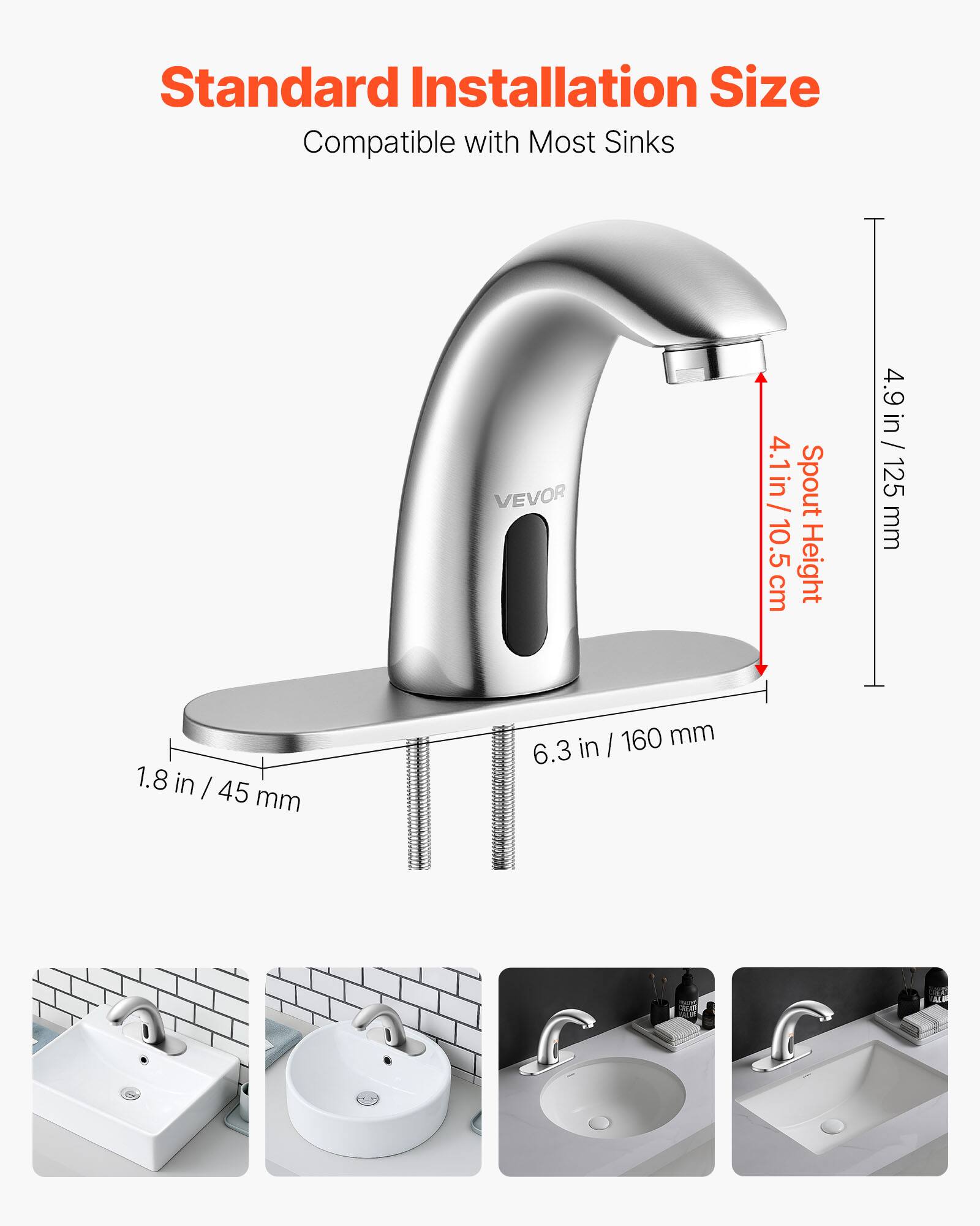Standard Installation Size  
Compatible with Most Sinks  

VEVOR  
4.1 in / 10.5 cm Spout Height  
4.9 in / 125 mm  
1.8 in / 45 mm  
6.3 in / 160 mm