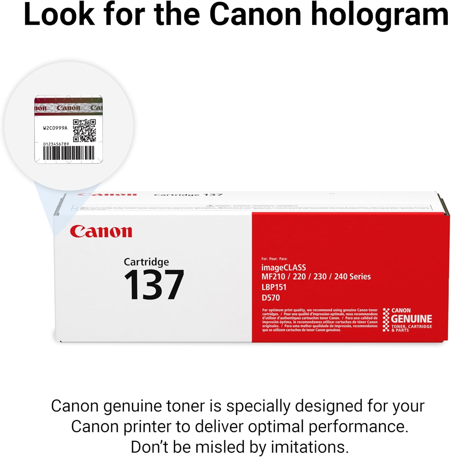 Look for the Canon hologram

Canon Cartridge 137

For: Park imageCLASS MF210 / 220 / 230 / 240 Series LBP151 D570

For optimal print quality we recommend using genuine Canon toner

Canon genuine toner is specially designed for your Canon printer to deliver optimal performance. Don't be misled by imitations.