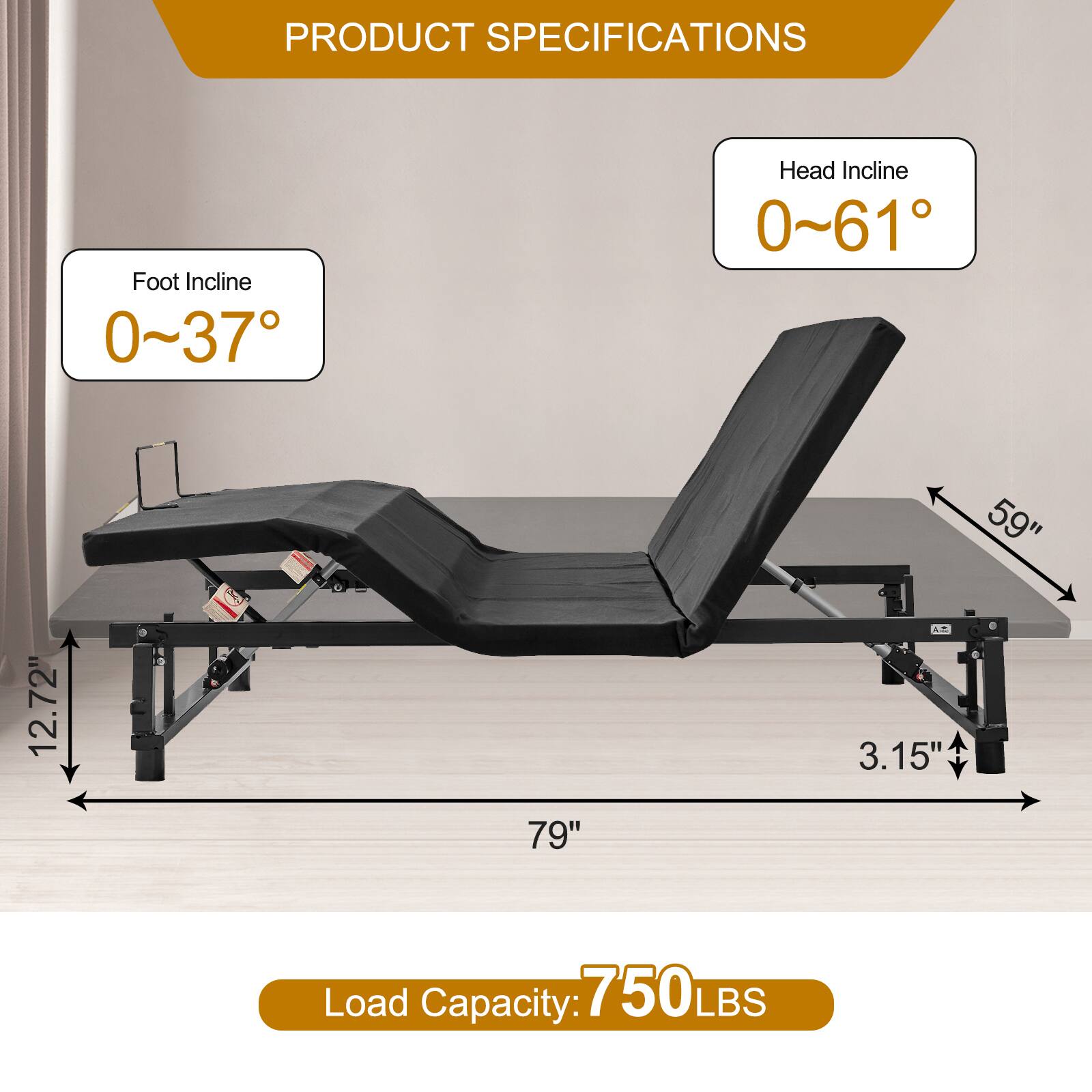 PRODUCT SPECIFICATIONS

Foot Incline: 0~37°

Head Incline: 0~61°

Dimensions:
- Length: 79"
- Width: 59"
- Height: 12.72"
- Thickness: 3.15"

Load Capacity: 750 LBS