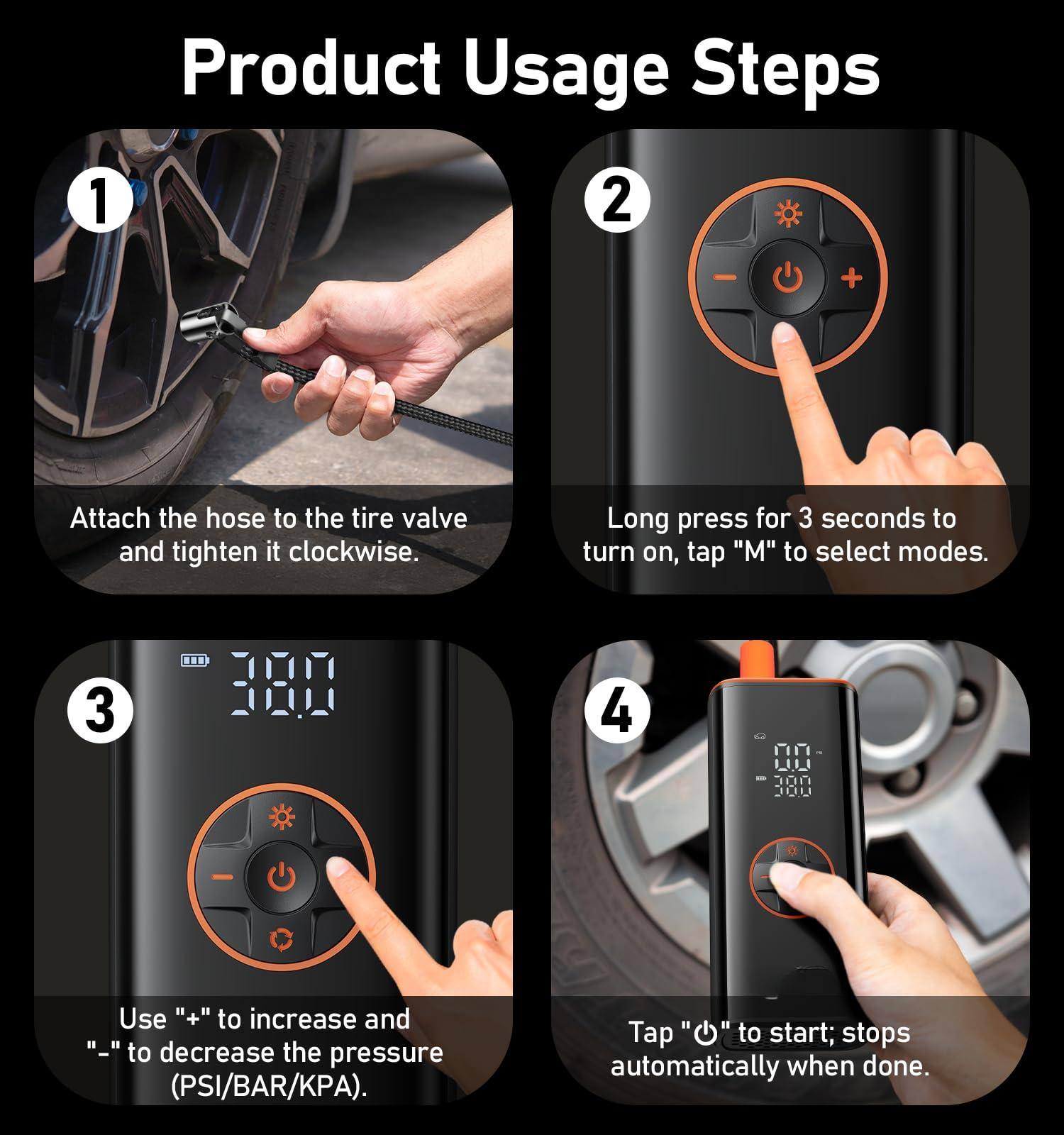 Product Usage Steps

1. Attach the hose to the tire valve and tighten it clockwise.

2. Long press for 3 seconds to turn on, tap "M" to select modes.

3. Use "+" to increase and "-" to decrease the pressure (PSI/BAR/KPA).

4. Tap "O" to start; stops automatically when done.