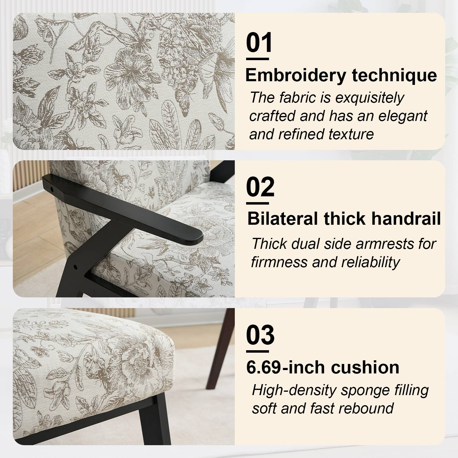 01 Embroidery technique  
The fabric is exquisitely crafted and has an elegant and refined texture  

02 Bilateral thick handrail  
Thick dual side armrests for firmness and reliability  

03 6.69-inch cushion  
High-density sponge filling soft and fast rebound