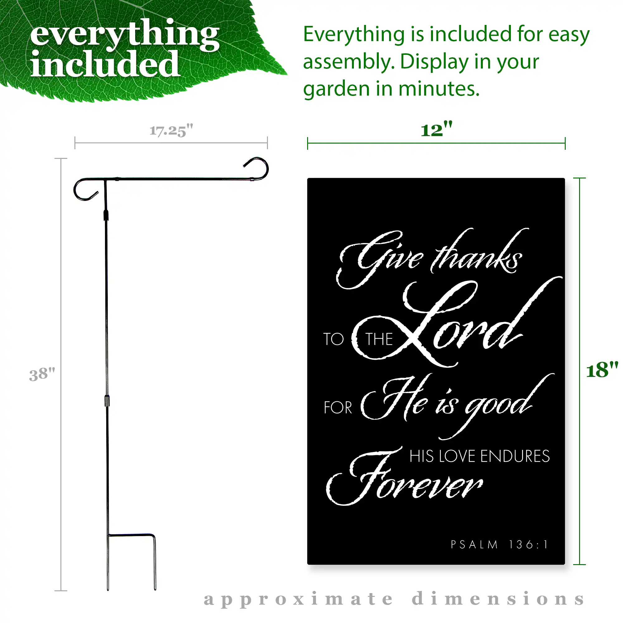 everything included

Everything is included for easy assembly. Display in your garden in minutes.

17.25" 12" 38" 18"

Give thanks TO THE Lord FOR He is good HIS LOVE ENDURES Forever PSALM 136:1

approximate dimensions
