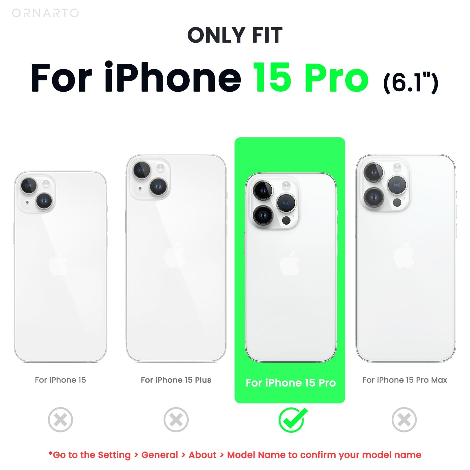 ORNARTO ONLY FIT For iPhone 15 Pro (6.1") For iPhone 15 For iPhone 15 Plus For iPhone 15 Pro For iPhone 15 Pro Max x x x *Go to the Setting > General > About > Model Name to confirm your model name