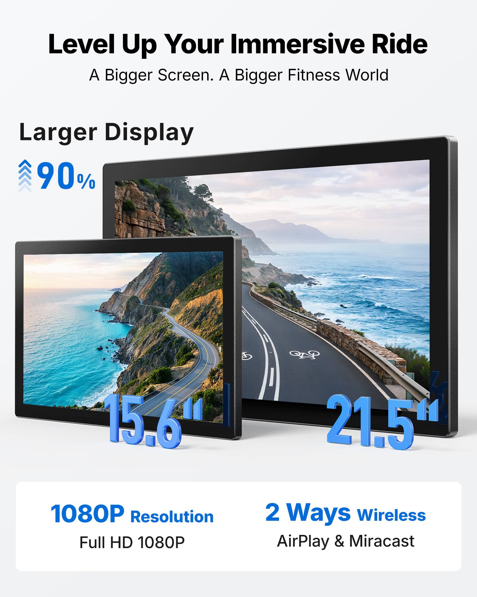 Level Up Your Immersive Ride  
A Bigger Screen. A Bigger Fitness World  

Larger Display  
90%  

15.6"  
21.5"  

1080P Resolution  
Full HD 1080P  

2 Ways Wireless  
AirPlay & Miracast