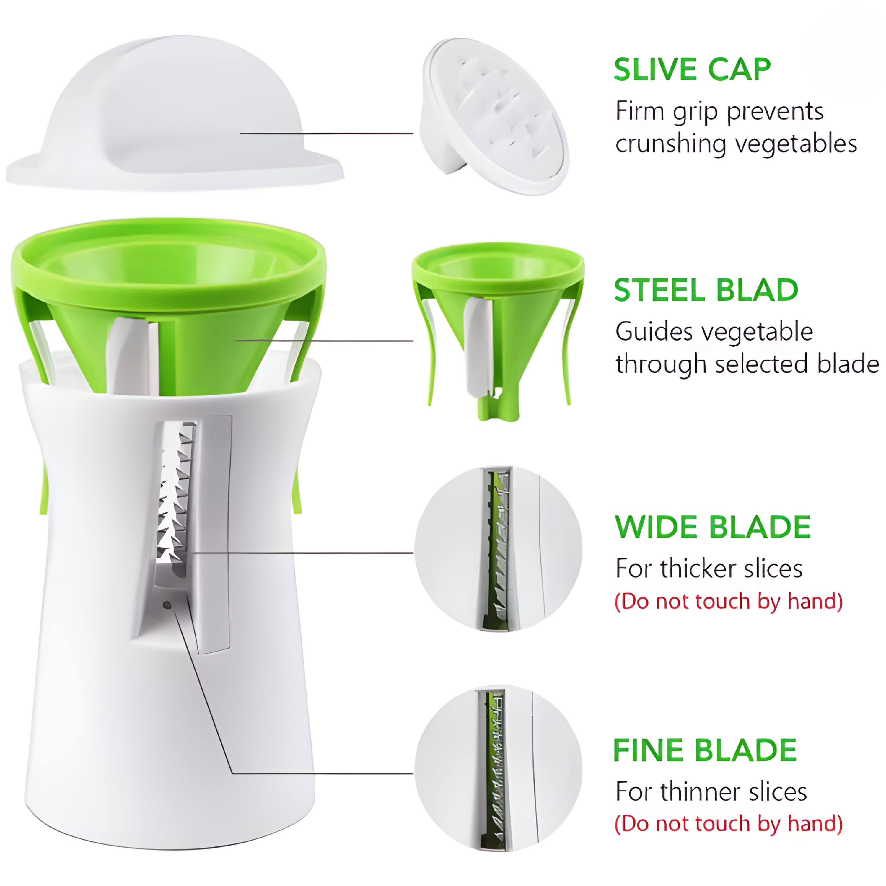 SLIVE CAP  
Firm grip prevents crushing vegetables  

STEEL BLADE  
Guides vegetable through selected blade  

WIDE BLADE  
For thicker slices (Do not touch by hand)  

FINE BLADE  
For thinner slices (Do not touch by hand)