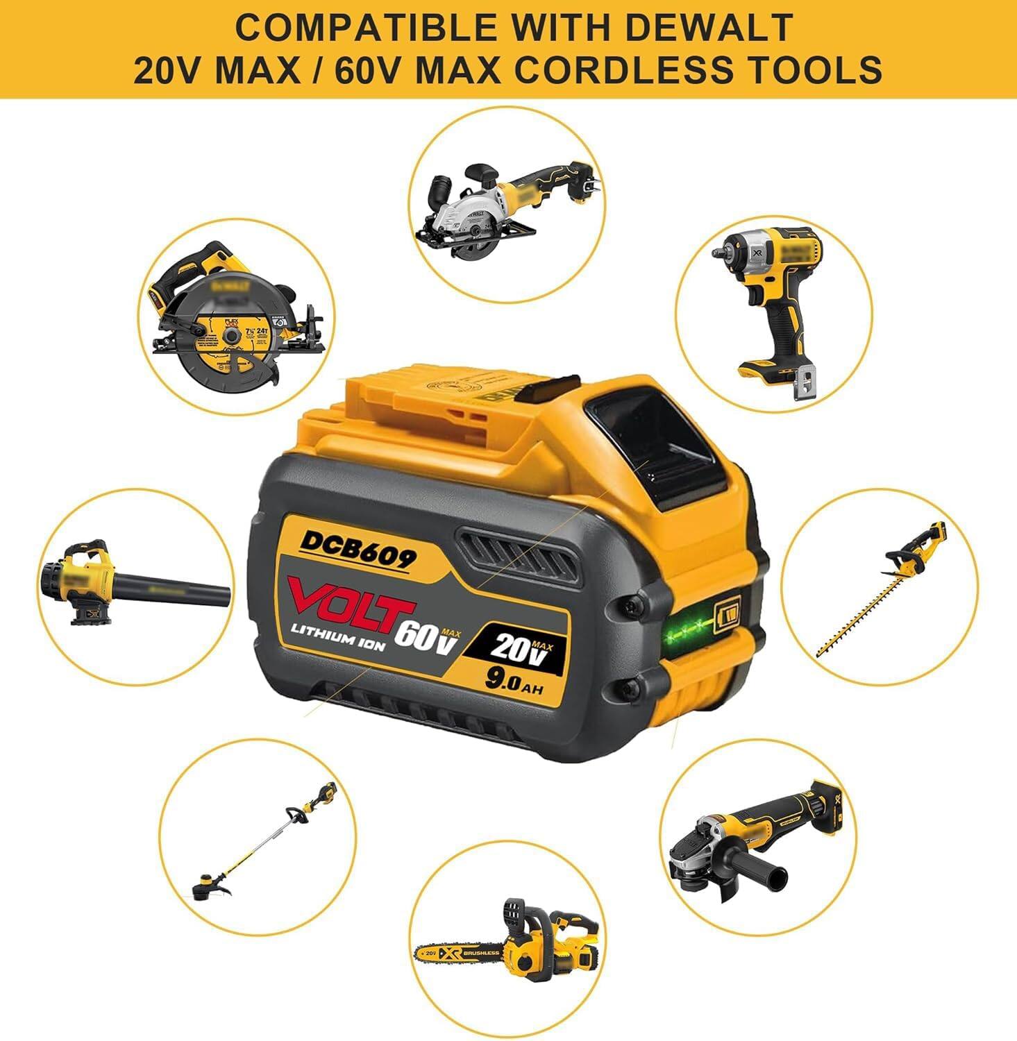 COMPATIBLE WITH DEWALT 20V MAX / 60V MAX CORDLESS TOOLS

DCB609
VOLT
LITHIUM ION
60V MAX
20V MAX
9.0AH