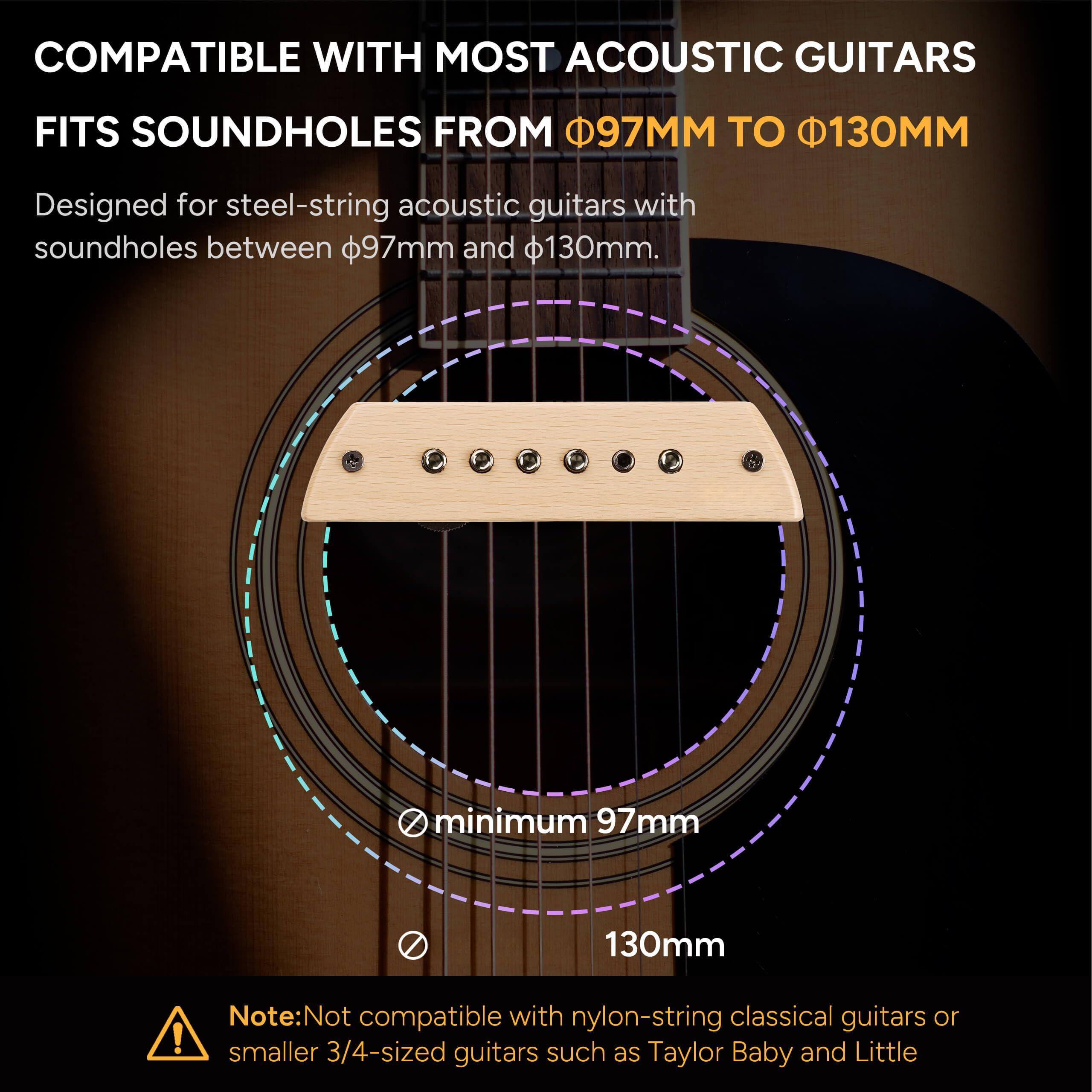 COMPATIBLE WITH MOST ACOUSTIC GUITARS  
FITS SOUNDHOLES FROM Ø97MM TO Ø130MM  

Designed for steel-string acoustic guitars with soundholes between Ø97mm and Ø130mm.  

minimum 97mm  
130mm  

Note: Not compatible with nylon-string classical guitars or smaller 3/4-sized guitars such as Taylor Baby and Little