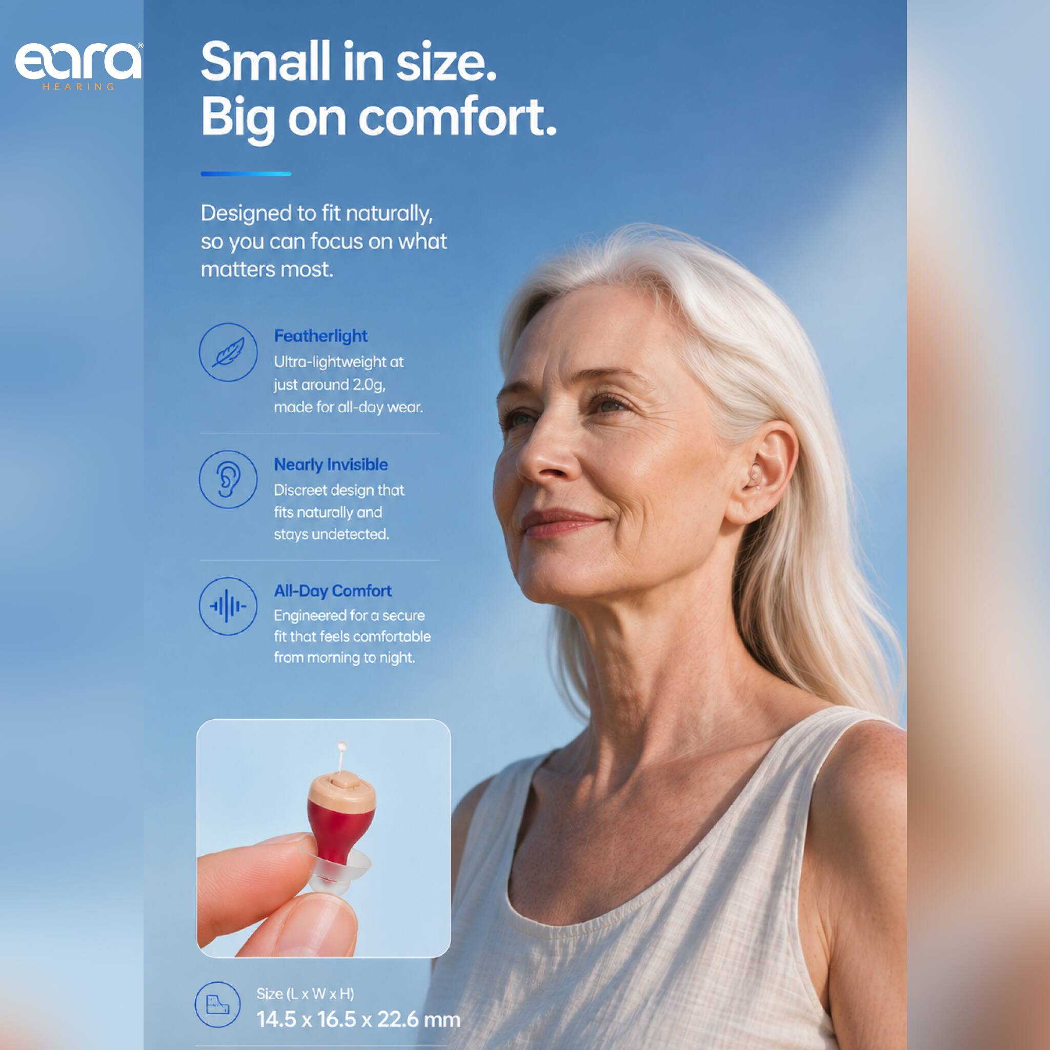 eara HEARING

Small in size.  
Big on comfort.

Designed to fit naturally, so you can focus on what matters most.

- Featherlight  
  Ultra-lightweight at just around 2.0g, made for all-day wear.

- Nearly Invisible  
  Discreet design that fits naturally and stays undetected.

- All-Day Comfort  
  Engineered for a secure fit that feels comfortable from morning to night.

Size (L x W x H)  
14.5 x 16.5 x 22.6 mm
