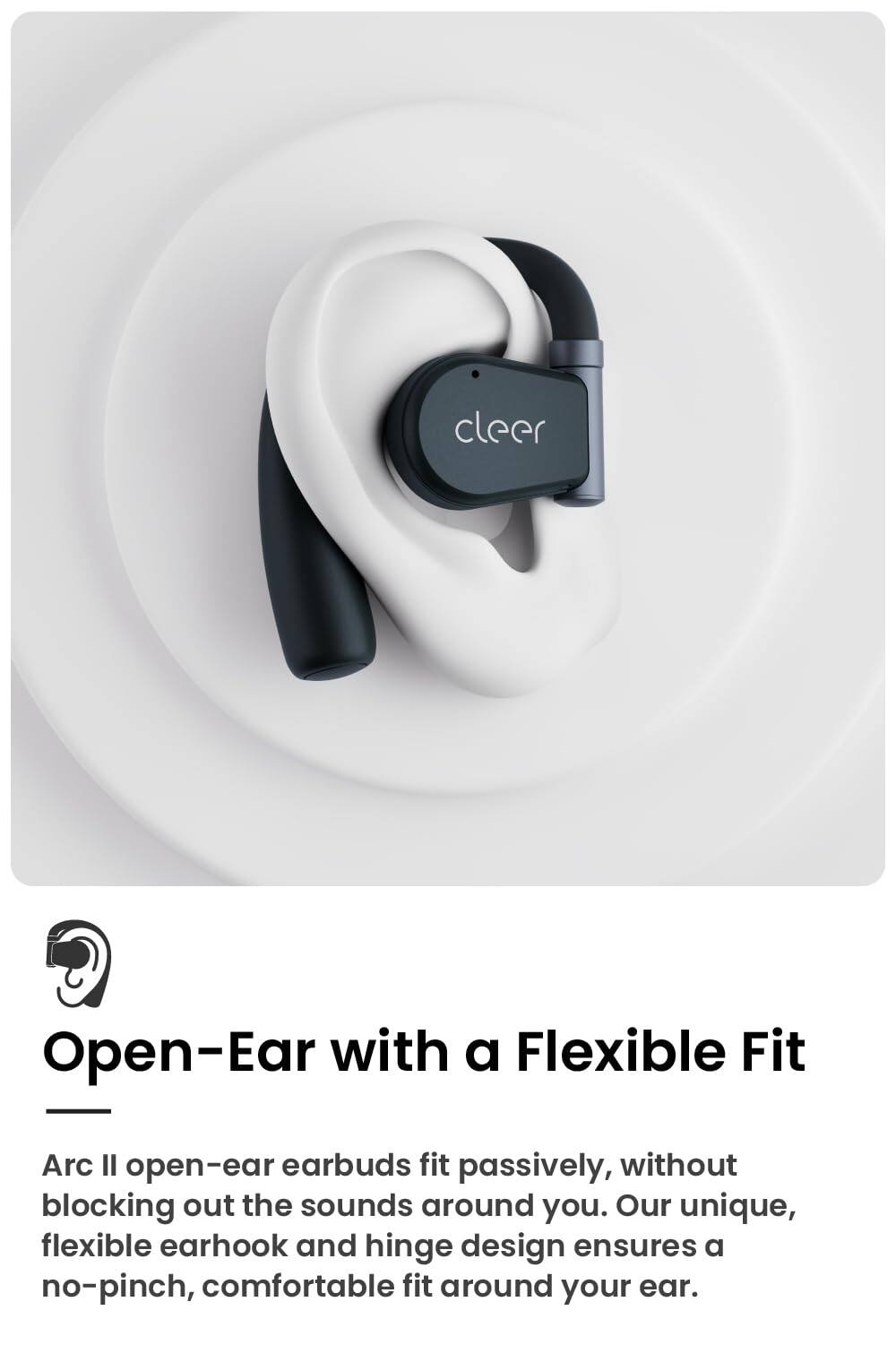 cleer
Open-Ear with a Flexible Fit
Arc Il open-ear earbuds fit passively, without blocking out the sounds around you. Our unique, flexible earhook and hinge design ensures a no-pinch, comfortable fit around your ear.