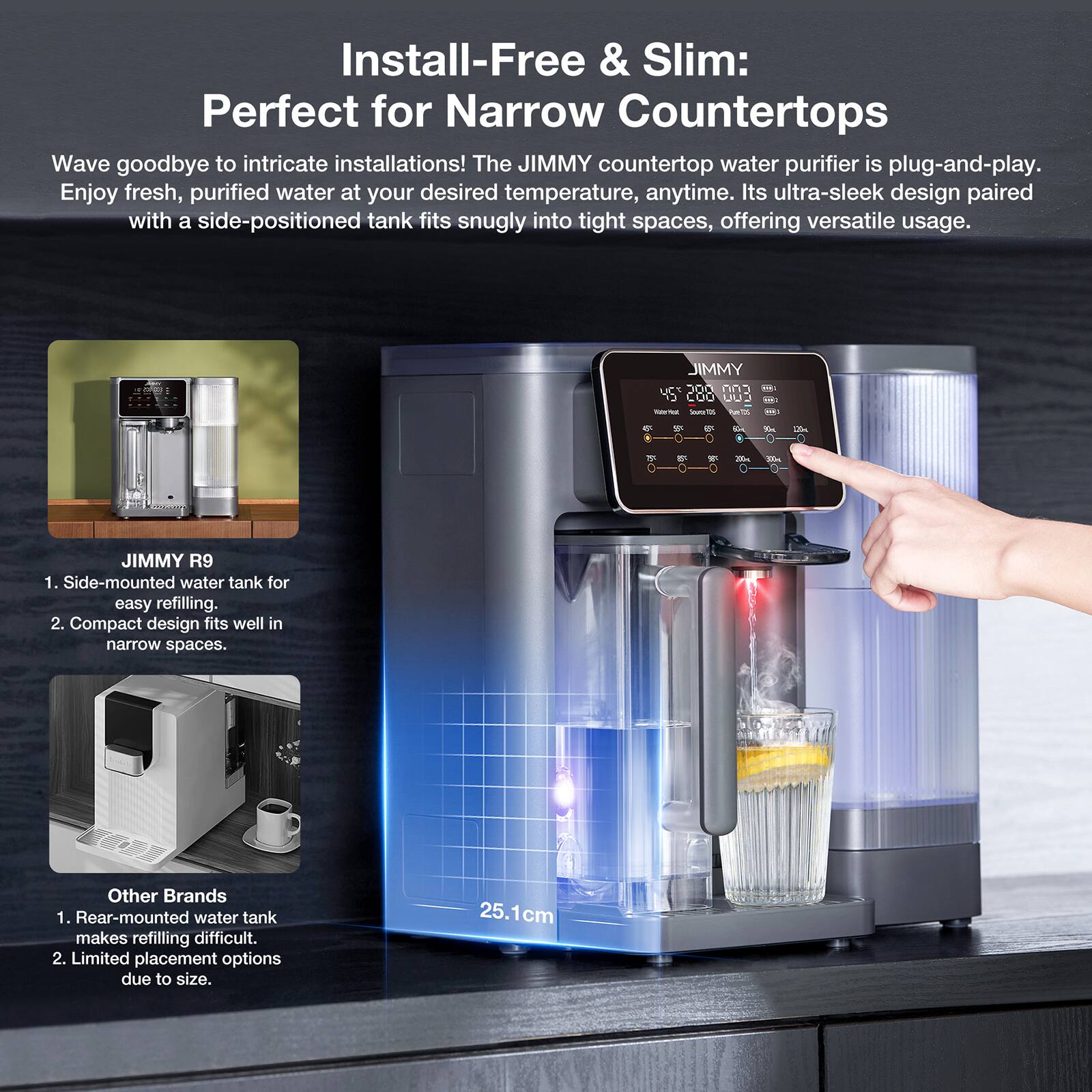 Install-Free & Slim: Perfect for Narrow Countertops

Wave goodbye to intricate installations! The JIMMY countertop water purifier is plug-and-play. Enjoy fresh, purified water at your desired temperature, anytime. Its ultra-sleek design paired with a side-positioned tank fits snugly into tight spaces, offering versatile usage.

JIMMY R9
1. Side-mounted water tank for easy refilling.
2. Compact design fits well in narrow spaces.

Other Brands
1. Rear-mounted water tank makes refilling difficult.
2. Limited placement options due to size.

25.1cm