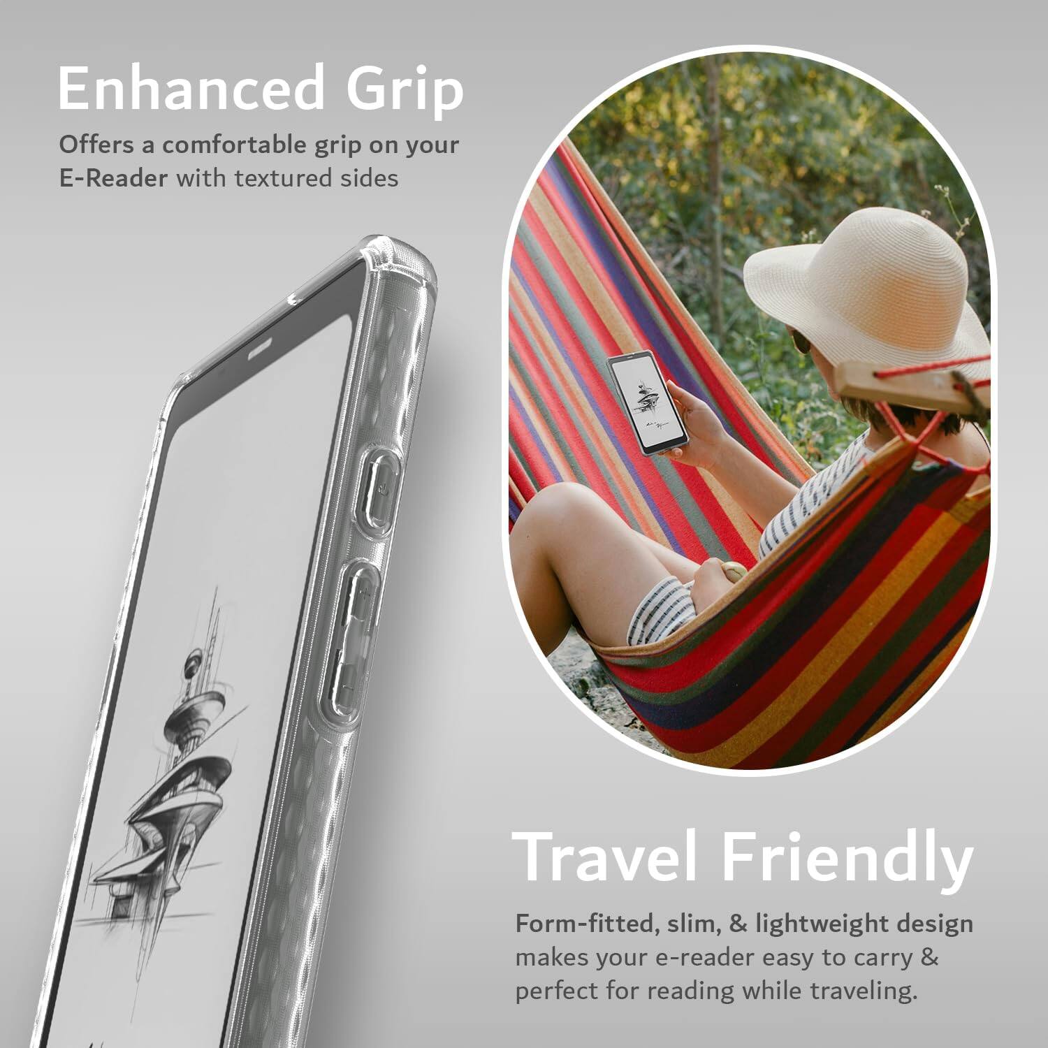 Enhanced Grip  
Offers a comfortable grip on your E-Reader with textured sides  

Travel Friendly  
Form-fitted, slim, & lightweight design makes your e-reader easy to carry & perfect for reading while traveling.