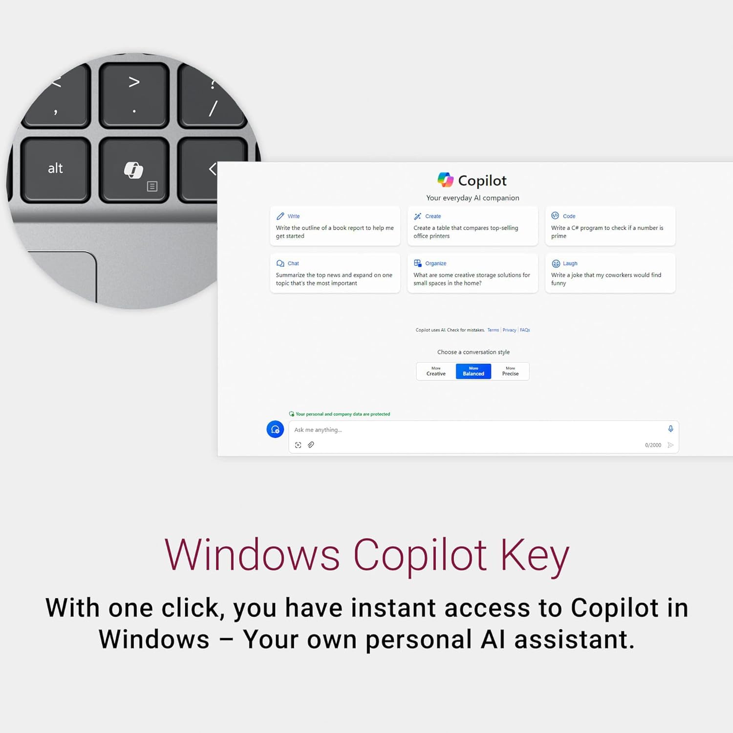 alt Copilot Your everyday AI companion

- Write the outline of a book report to help me get started
- Create a table that compares top-selling office printers
- Organize creative storage solutions for small spaces in the home
- Chat: Summarize the top news and expand on the topic that's the most important
- Code: Write a C# program to check if a number is prime
- Laugh: Write a joke that my coworkers would find funny

Choose conversation style: Creative, Balanced, Precise

Windows Copilot Key

With one click, you have instant access to Copilot in Windows – Your own personal AI assistant.
