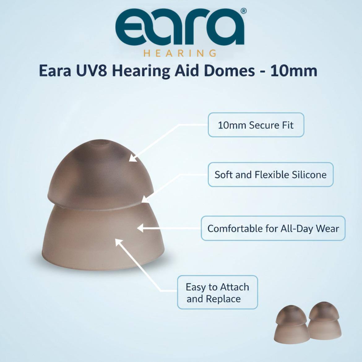 Eara Hearing  
Eara UV8 Hearing Aid Domes - 10mm  
10mm Secure Fit  
Soft and Flexible Silicone  
Comfortable for All-Day Wear  
Easy to Attach and Replace