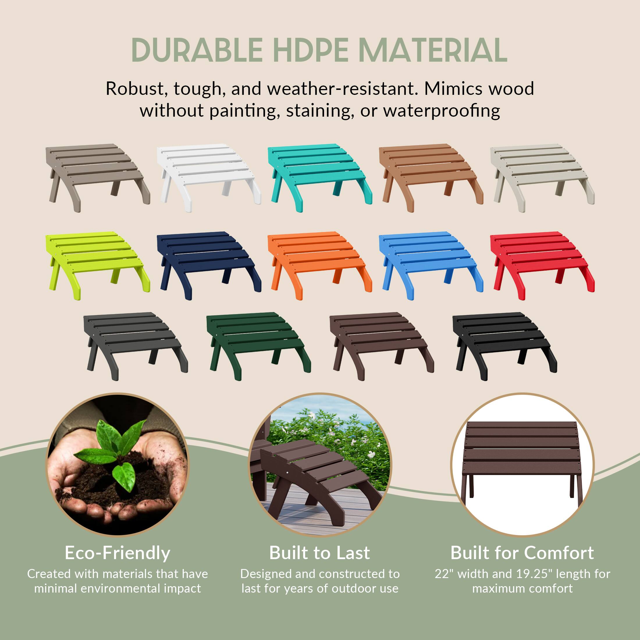DURABLE HDPE MATERIAL  
Robust, tough, and weather-resistant. Mimics wood without painting, staining, or waterproofing

Eco-Friendly  
Created with materials that have minimal environmental impact

Built to Last  
Designed and constructed to last for years of outdoor use

Built for Comfort  
22" width and 19.25" length for maximum comfort