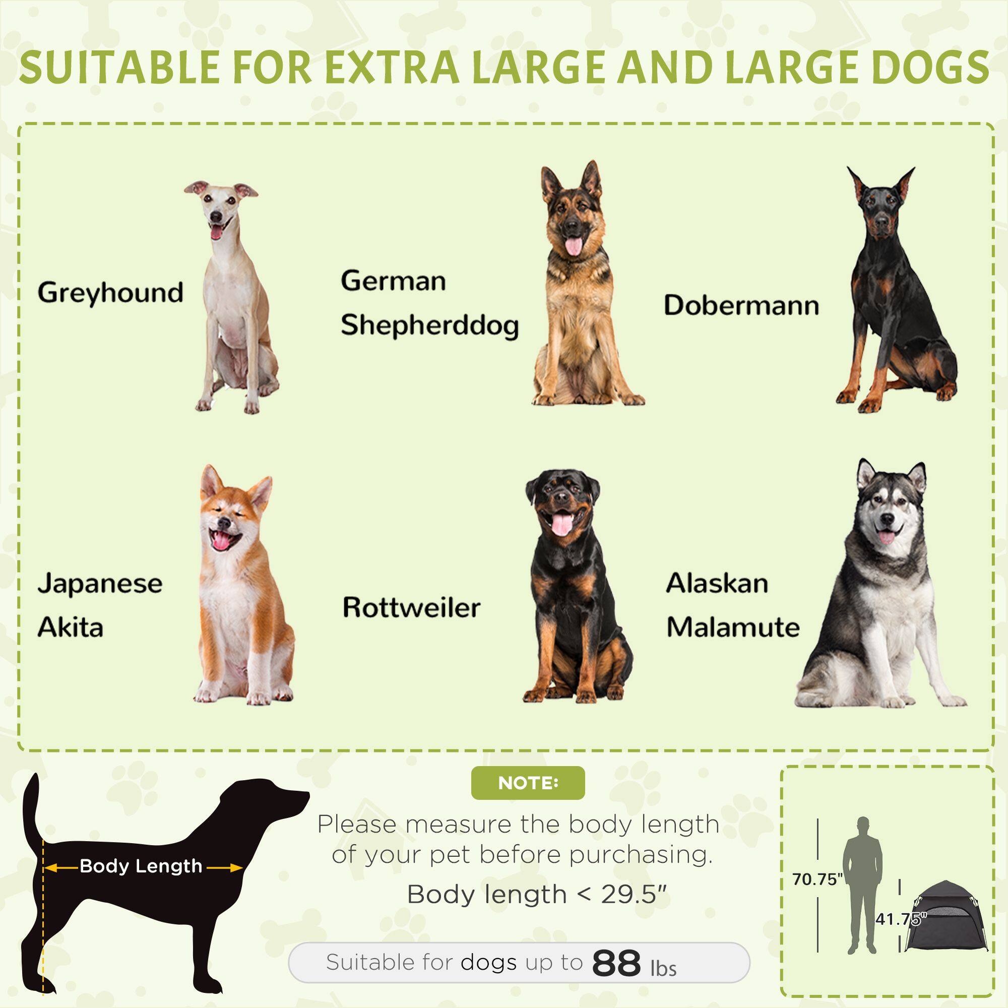 SUITABLE FOR EXTRA LARGE AND LARGE DOGS

- Greyhound
- German Shepherd
- Doberman
- Japanese Akita
- Rottweiler
- Alaskan Malamute

NOTE: Please measure the body length of your pet before purchasing. Body length < 29.5" (70.75 cm) Suitable for dogs up to 88 lbs