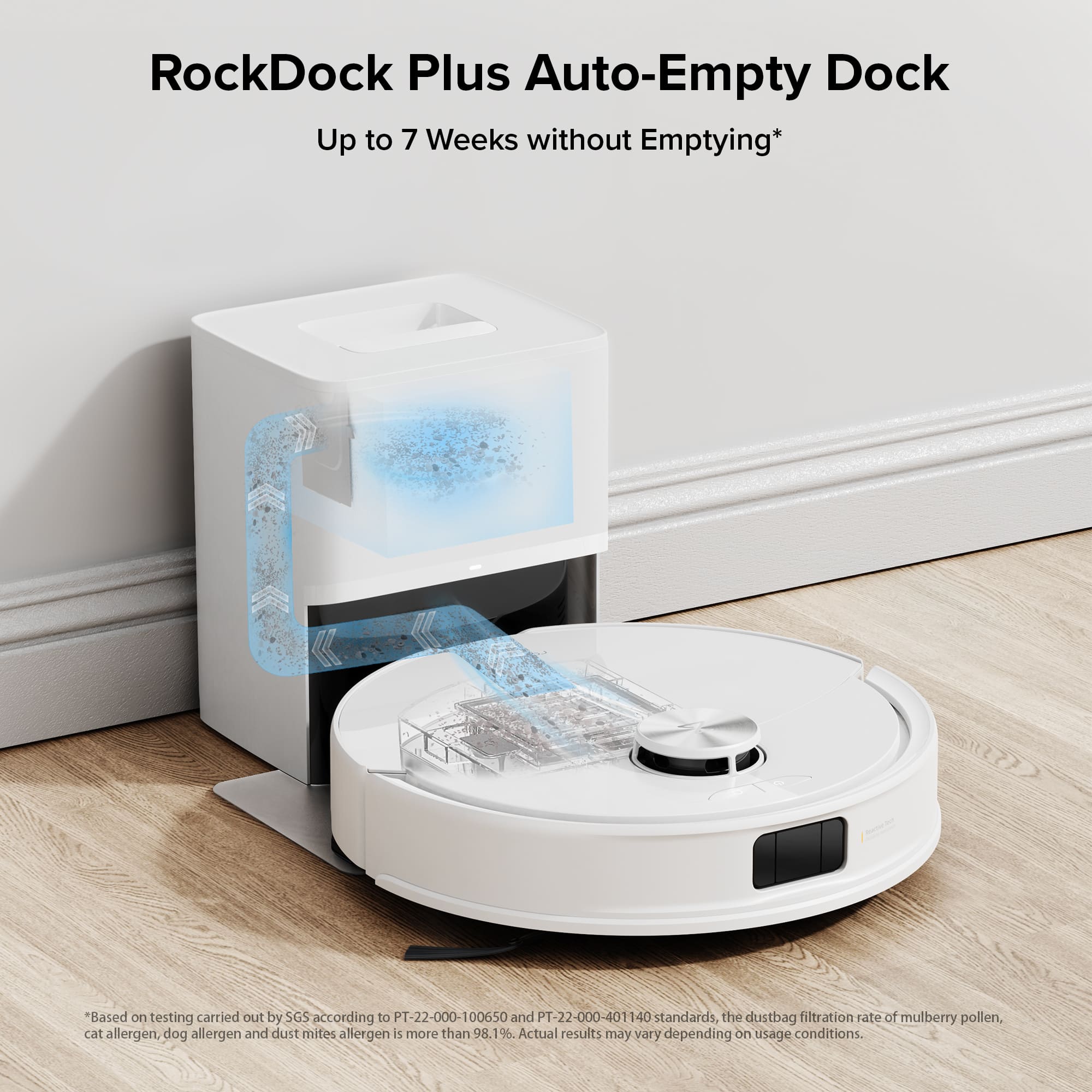 RockDock Plus Auto-Empty Dock: Up to 7 Weeks without Emptying*
Based on testing carried out by SGS according to PT-22-000-100650 and PT-22-000-401140 standards, the dustbag filtration rate of mulberry pollen, cat allergen, dog allergen, and dust mites allergen is more than 98.1%. Actual results may vary depending on usage conditions.