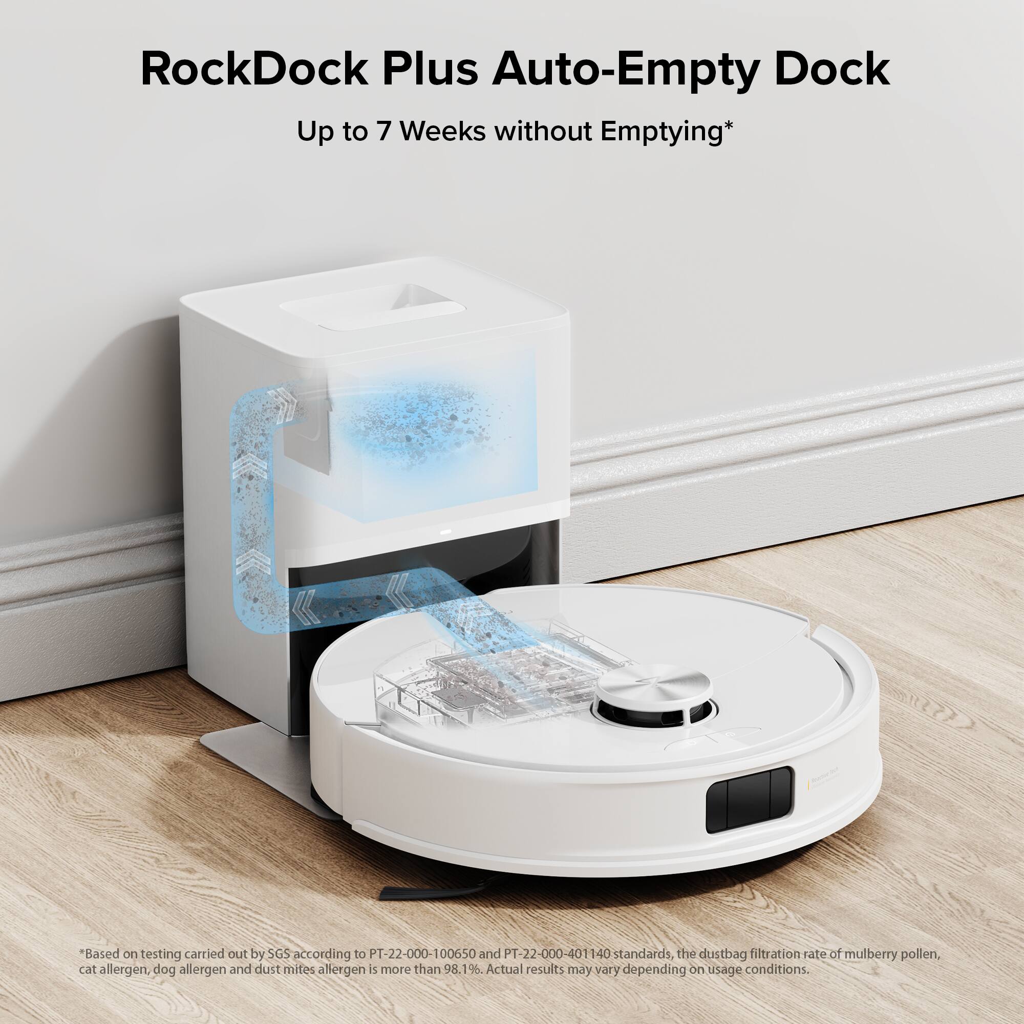 RockDock Plus Auto-Empty Dock: Up to 7 Weeks without Emptying*

Based on testing carried out by SGS according to PT-22-000-100650 and PT-22-000-401140 standards, the dustbag filtration rate of mulberry pollen, cat allergen, dog allergen, and dust mites allergen is more than 98.1%. Actual results may vary depending on usage conditions.