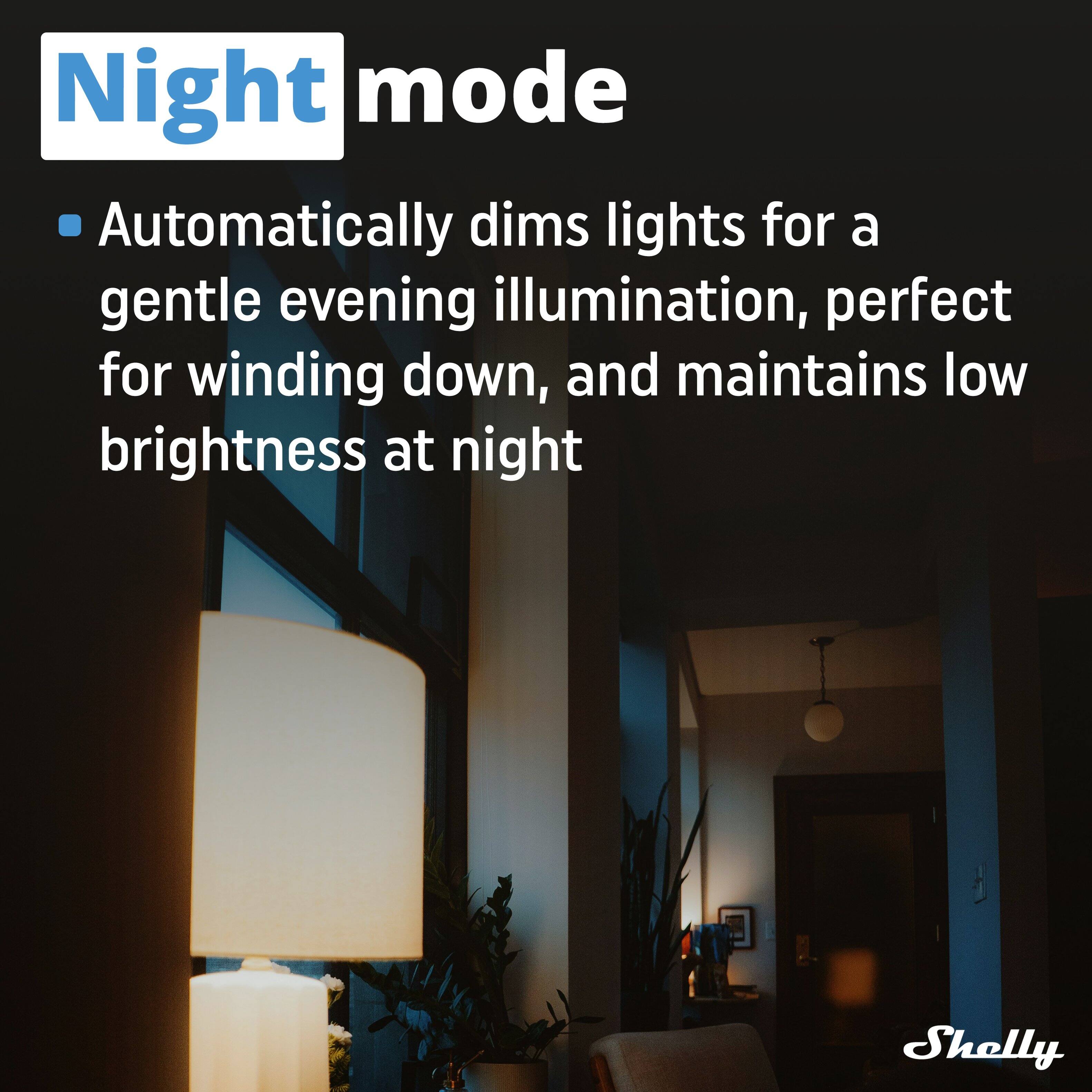 Night mode

- Automatically dims lights for a gentle evening illumination, perfect for winding down, and maintains low brightness at night

Shelly