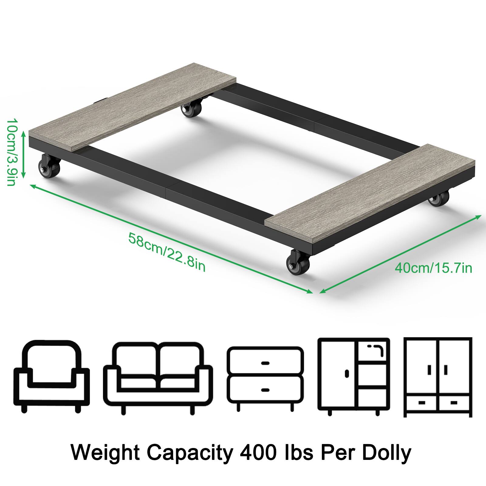 10cm/3.9in  
58cm/22.8in  
40cm/15.7in  

Weight Capacity 400 lbs Per Dolly