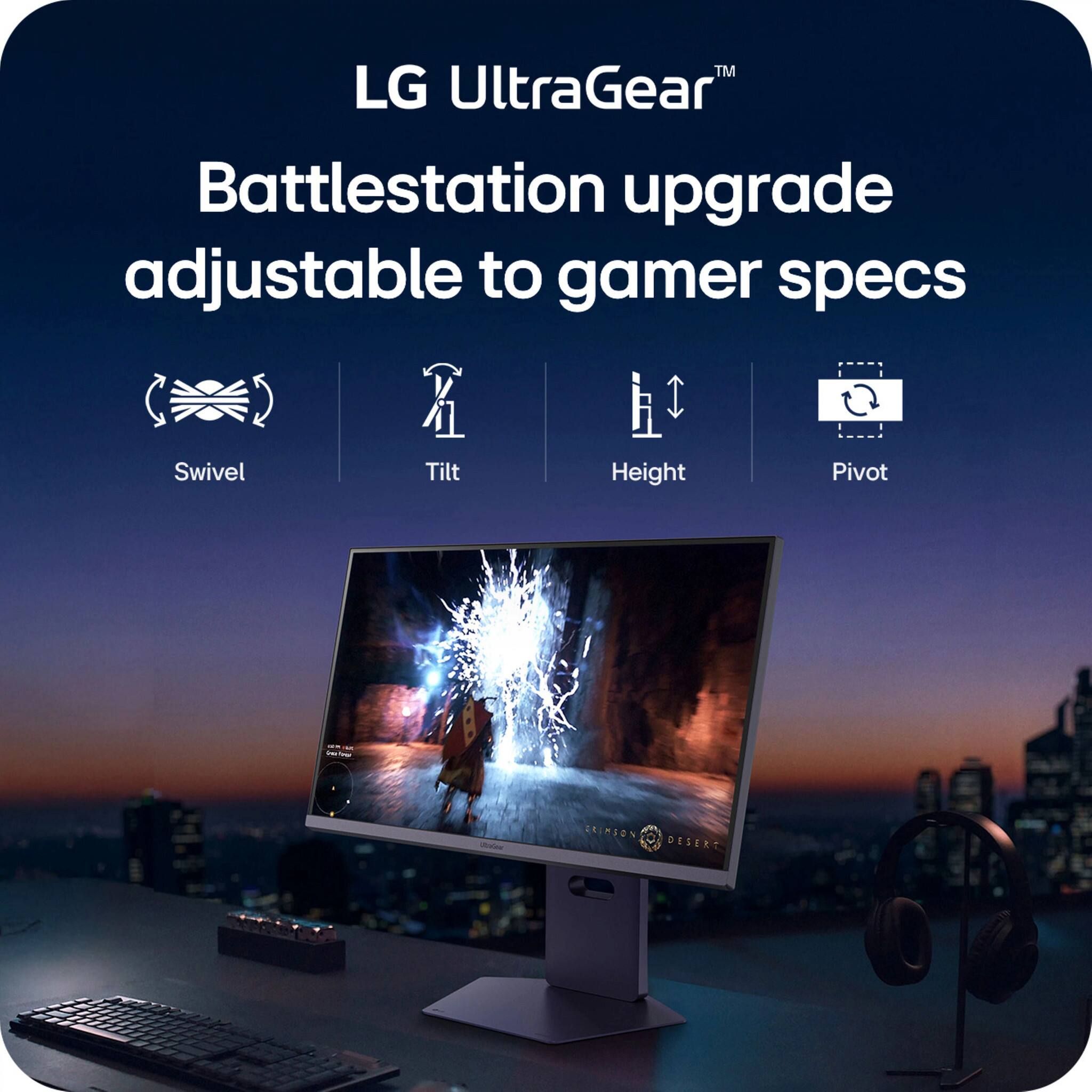 LG UltraGear™
Battlestation upgrade adjustable to gamer specs
- Swivel
- Tilt
- Height
- Pivot
RINION DESERT
