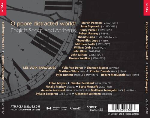 O poore distracted world!  
English Songs and Anthems  

**Composers:**  
- Martin Peersom (v.1572-1651)  
- John Coprario (v.1570-1626)  
- Henry Purcell (1659-1695)  
- Robert Ramsey (?-1644)  
- Thomas Lupo (1571-1627) or Theophilus Lupo (?-1650)  
- Matthew Locke (1622-1677)  
- William Croft (1678-1727)  
- John Blow (1649-1708)  
- John Milton (v.1563-1647)  
- Thomas Weelkes (1576-1623)  

**Performers:**  
- Yulia Van Doren, Shannon Mercer (Sopranos)  
- Matthew White (Alto)  
- Charles Daniels (Tenor)  
- Tyler Duncan (Baritone)  
- Robert MacDonald (Bass)  
- Chloe Meyers, Chantal Remillard (
