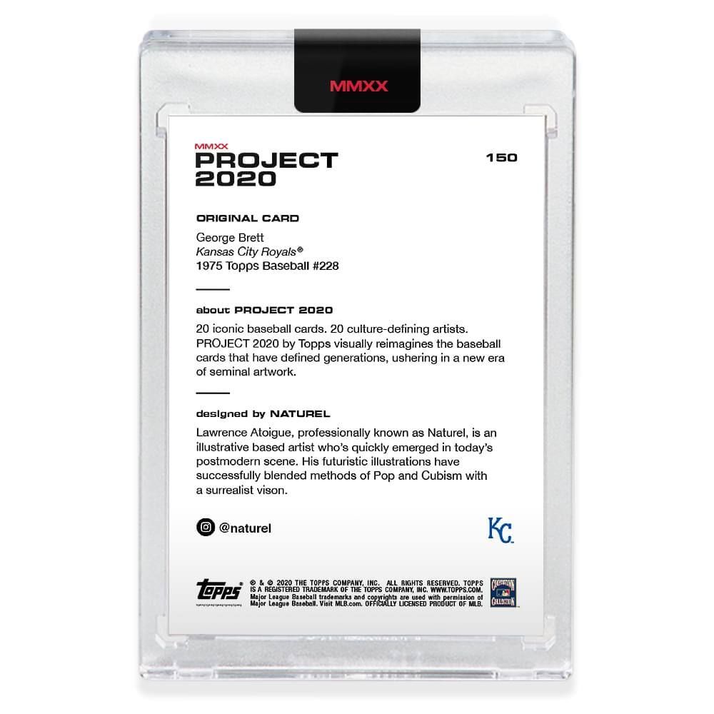 **MMXX PROJECT 2020**

**150**

**ORIGINAL CARD**

George Brett  
Kansas City Royals®  
1975 Topps Baseball #228

---

**about PROJECT 2020**

20 iconic baseball cards, 20 culture-defining artists.  
PROJECT 2020 by Topps visually reimagines the baseball cards that have defined generations, ushering in a new era of seminal artwork.

---

**designed by NATUREL**

Lawrence Atoigue, professionally known as Naturel, is an illustrative based artist who's quickly emerged in today's postmodern scene. His futuristic illustrations have successfully blended methods of Pop and Cubism with a surrealist vision.

@naturel

---

**KC**

---

**© & ™ 2020 THE TOPPS COMPANY INC. ALL RIGHTS RESERVED. TOPPS and REGISTERED TRADEMARK OF THE TOPPS COMPANY INC. WWW.TOPPS.COM**

**Major League Baseball trademarks and copyrights are used with permission of Major League Baseball. Visit MLB.com. OFFICIALLY LICENSED PRODUCT OF MLB.**