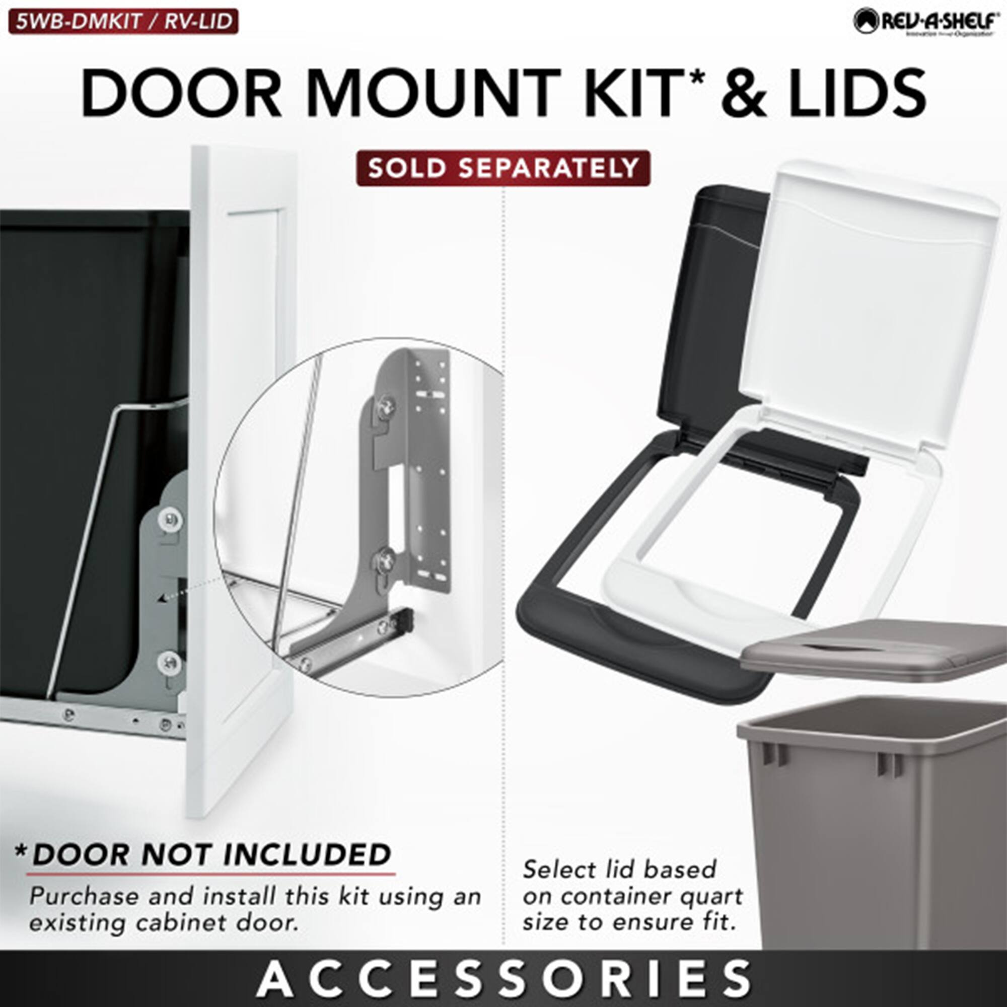 5WB-DMKIT / RV-LID

DOOR MOUNT KIT* & LIDS

SOLD SEPARATELY

*DOOR NOT INCLUDED
Purchase and install this kit using an existing cabinet door.

Select lid based on container quart size to ensure fit.

ACCESSORIES