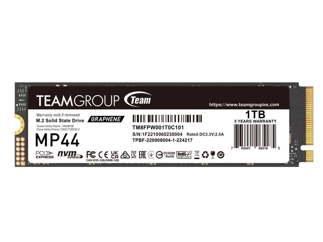 TEAMGROUP Team  
https://www.teamgroupinc.com  
Warranty void if removed  
1TB M.2 Solid State Drive  
GRAPHENE  
5 YEARS WARRANTY  
Taiwan Utility Patent / M628748  
China Utility Patent / CN217135922 U  
TM8FPW001T0C101  
S/N: 1F2210060230004  
Rated: DC3.3V; 2.5A  
MP44  
TPBF-220908004-1-224217  
PCIe  
NVMe  
FC  
CE  
UK  
D33D08  
ROHS COMPLIANT  
10  
CAN ICES-3(B)/NMB-3(B)  
EAC  
SOMPLIANT