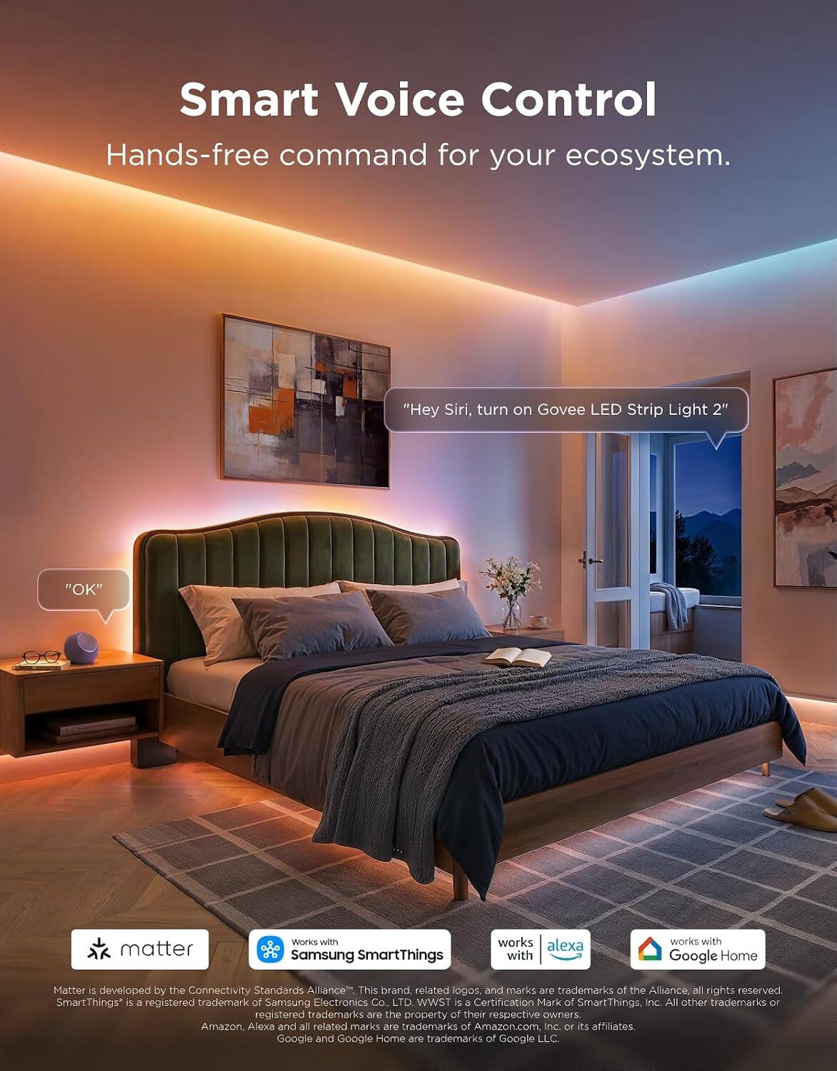 Smart Voice Control  
Hands-free command for your ecosystem.

"Hey Siri, turn on Govee LED Strip Light 2"  
"OK"

matter  
Works with Samsung SmartThings  
works with Alexa  
works with Google Home

Matter is developed by the Connectivity Standards Alliance. This brand, related logos, and marks are trademarks of the Alliance, all rights reserved. SmartThings* is a registered trademark of Samsung Electronics Co., LTD. WWST is a Certification Mark of SmartThings, Inc. All other trademarks or registered trademarks are the property of their respective owners. Amazon, Alexa and all related marks are trademarks of Amazon.com Inc. or its affiliates. Google and Google Home are trademarks of Google LLC.
