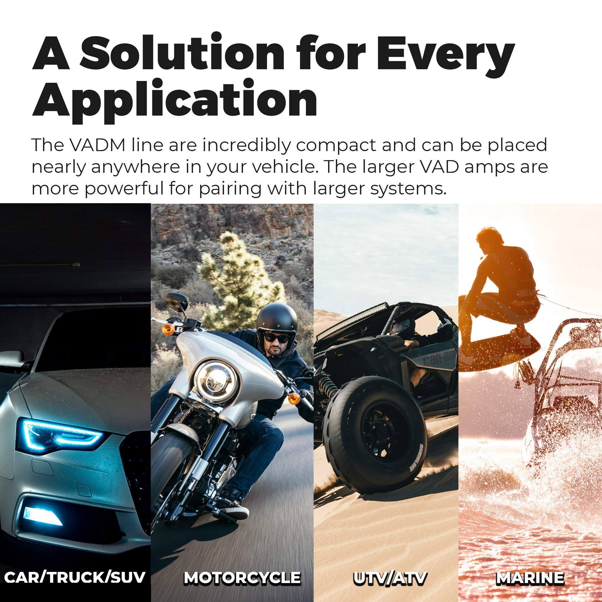 A Solution for Every Application

The VADM line are incredibly compact and can be placed nearly anywhere in your vehicle. The larger VAD amps are more powerful for pairing with larger systems.

CAR/TRUCK/SUV  
MOTORCYCLE  
UTV/ATV  
MARINE