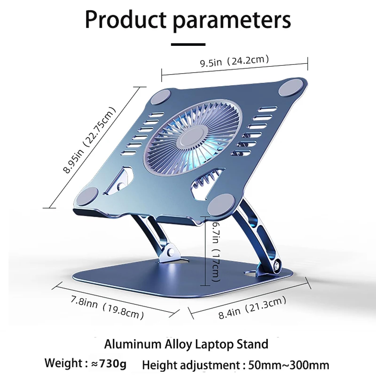 Product parameters

- 9.5in (24.2cm)
- 8.95in (22.75cm)
- 7.8in (19.8cm)
- 6.7in (17cm)
- 8.4in (21.3cm)

Aluminum Alloy Laptop Stand

- Weight: ≈730g
- Height adjustment: 50mm~300mm