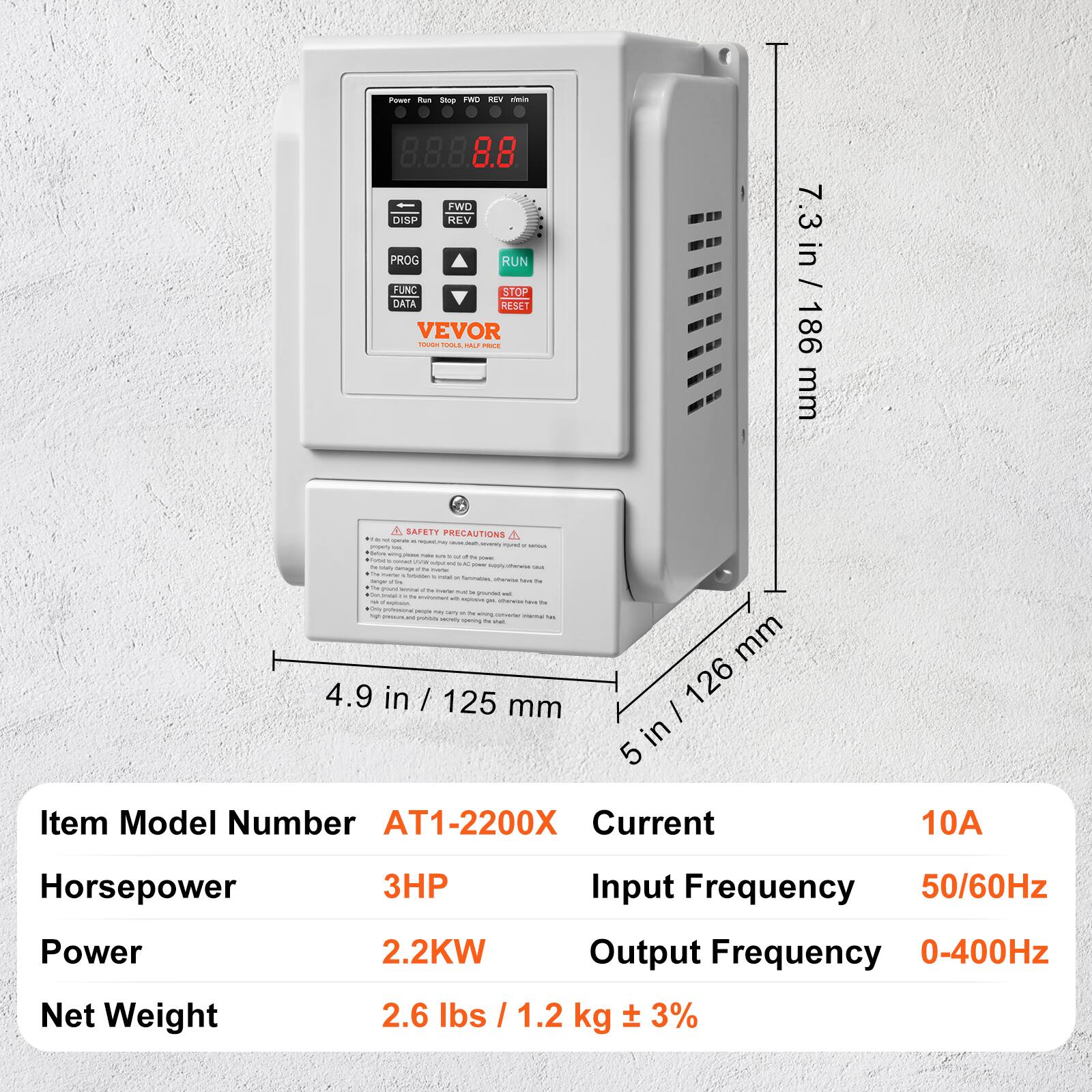 Power Run Stop FWD REV this FWD DISP REV PROG RUN FUNC STOP DATA RESET VEVOR TOUCH TOOLS XILL PROCE A SAFETY PRECAUTIONS . by - POLICAN - - socraly impany - rived terous Solum - % by power, GAMeD UM www. and LIC - Fat Daily Apply afferies - Carbage N Inter 14 make / 1. h'd - formables, farger 1m showse  to - lemina) 14 www. - mac ast Grain COM #holoster with explove - - pm Chole 14- 14 *Only professional () may Daily To 5g crease wring Coive/Ger Hermal M as MAGA HOVE opening 14 not 4.9 in / 125 mm

7.3 mm 7.3 in / 186 186 mm 126 5 in

Item Model Number AT1-2200X Current
10A
Horsepower Power Net Weight
3HP Input Frequency 50/60Hz 2.2KW Output Frequency 0-400Hz 2