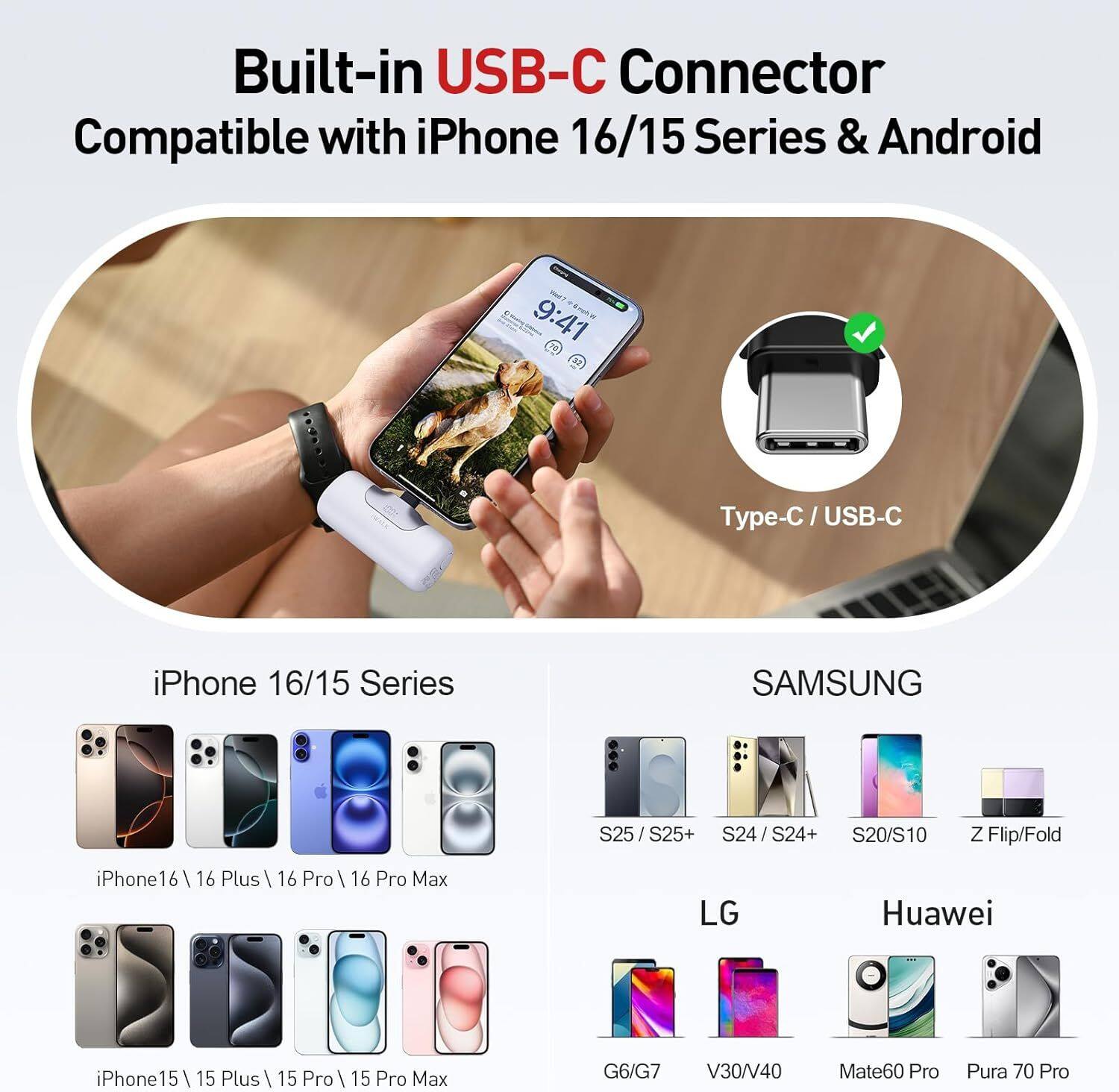 Built-in USB-C Connector  
Compatible with iPhone 16/15 Series & Android  

Type-C / USB-C  

iPhone 16/15 Series  
- iPhone16 / 16 Plus / 16 Pro / 16 Pro Max  
- iPhone15 / 15 Plus / 15 Pro / 15 Pro Max  

SAMSUNG  
- S25 / S25+  
- S24 / S24+  
- S20/S10  
- Z Flip/Fold  

LG  
- G6/G7  
- V30/V40  

Huawei  
- Mate60 Pro  
- Pura 70 Pro