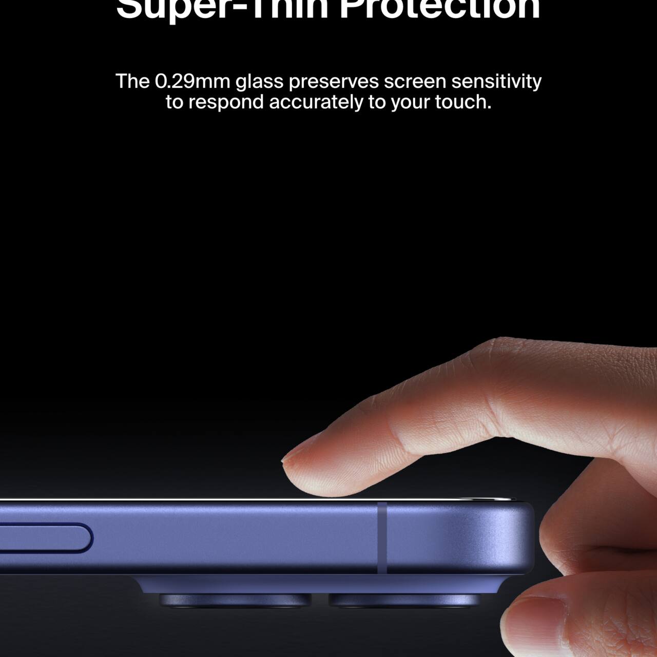 Super-Thin Protection

The 0.29mm glass preserves screen sensitivity to respond accurately to your touch.