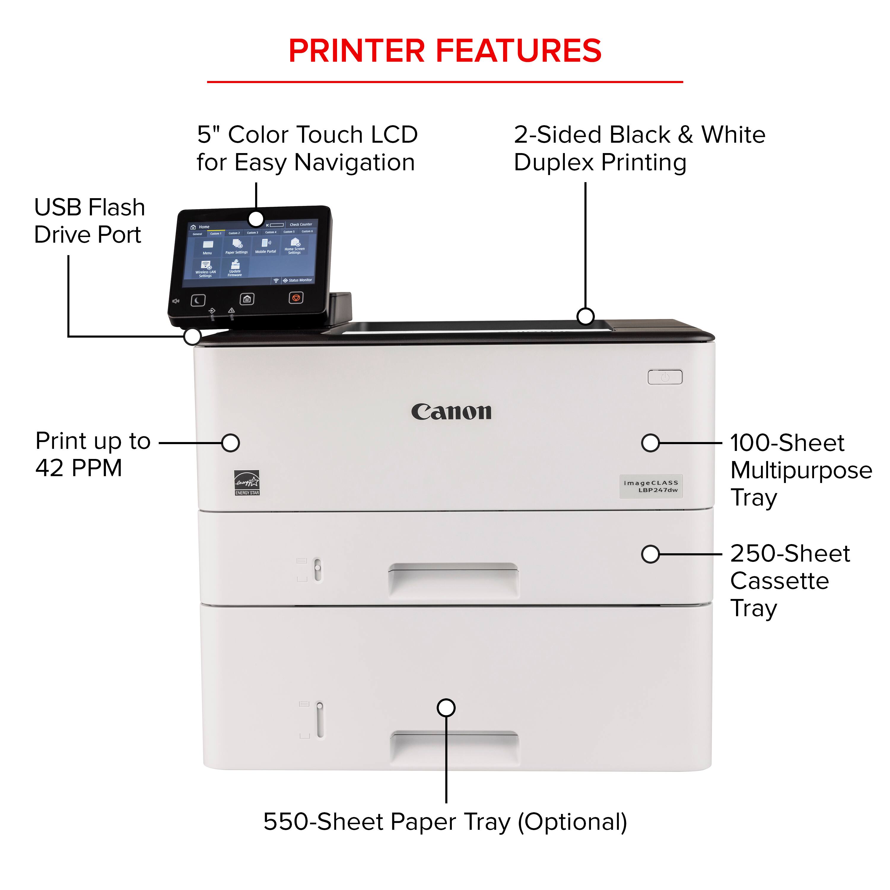 PRINTER FEATURES:

1. 5" Color Touch LCD for Easy Navigation
2. 2-Sided Black & White Duplex Printing
3. USB Flash Drive Port
4. Print up to 42 PPM
5. Canon 100-Sheet MagaLLAss Multipurpose Tray
6. 250-Sheet Cassette Tray
7. 550-Sheet Paper Tray (Optional)