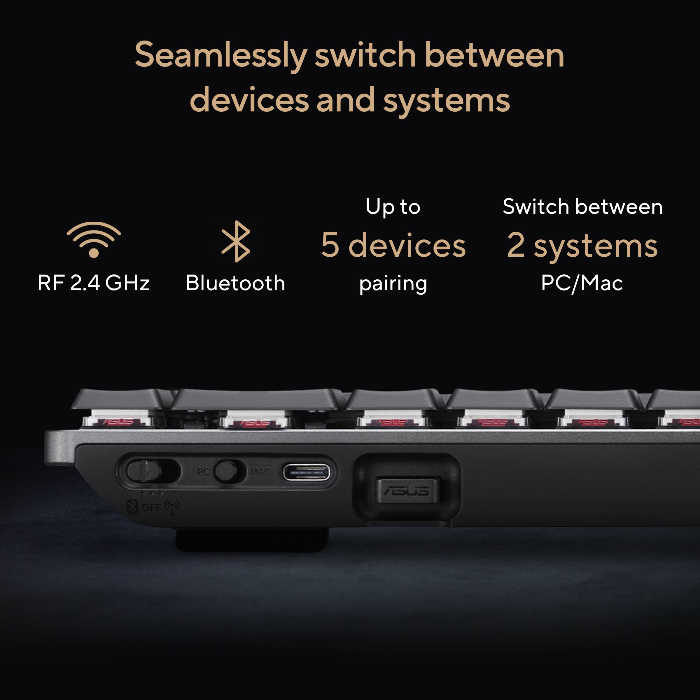 Seamlessly switch between devices and systems

- RF 2.4 GHz
- Bluetooth
- Up to 5 devices pairing
- Switch between 2 systems
- PC/Mac