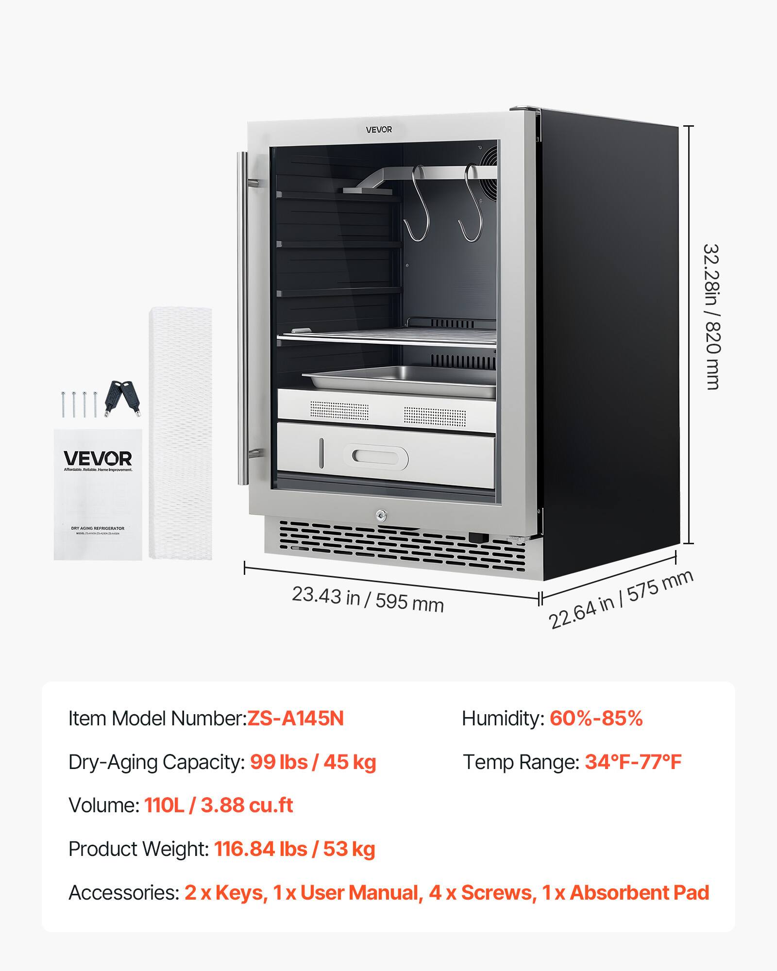 VEVOR

Item Model Number: ZS-A145N

Dry-Aging Capacity: 99 lbs / 45 kg

Volume: 110L / 3.88 cu.ft

Product Weight: 116.84 lbs / 53 kg

Humidity: 60%-85%

Temp Range: 34°F-77°F

Accessories: 2 x Keys, 1 x User Manual, 4 x Screws, 1 x Absorbent Pad

Dimensions:
- Height: 32.28 in / 820 mm
- Width: 23.43 in / 595 mm
- Depth: 22.64 in / 575 mm