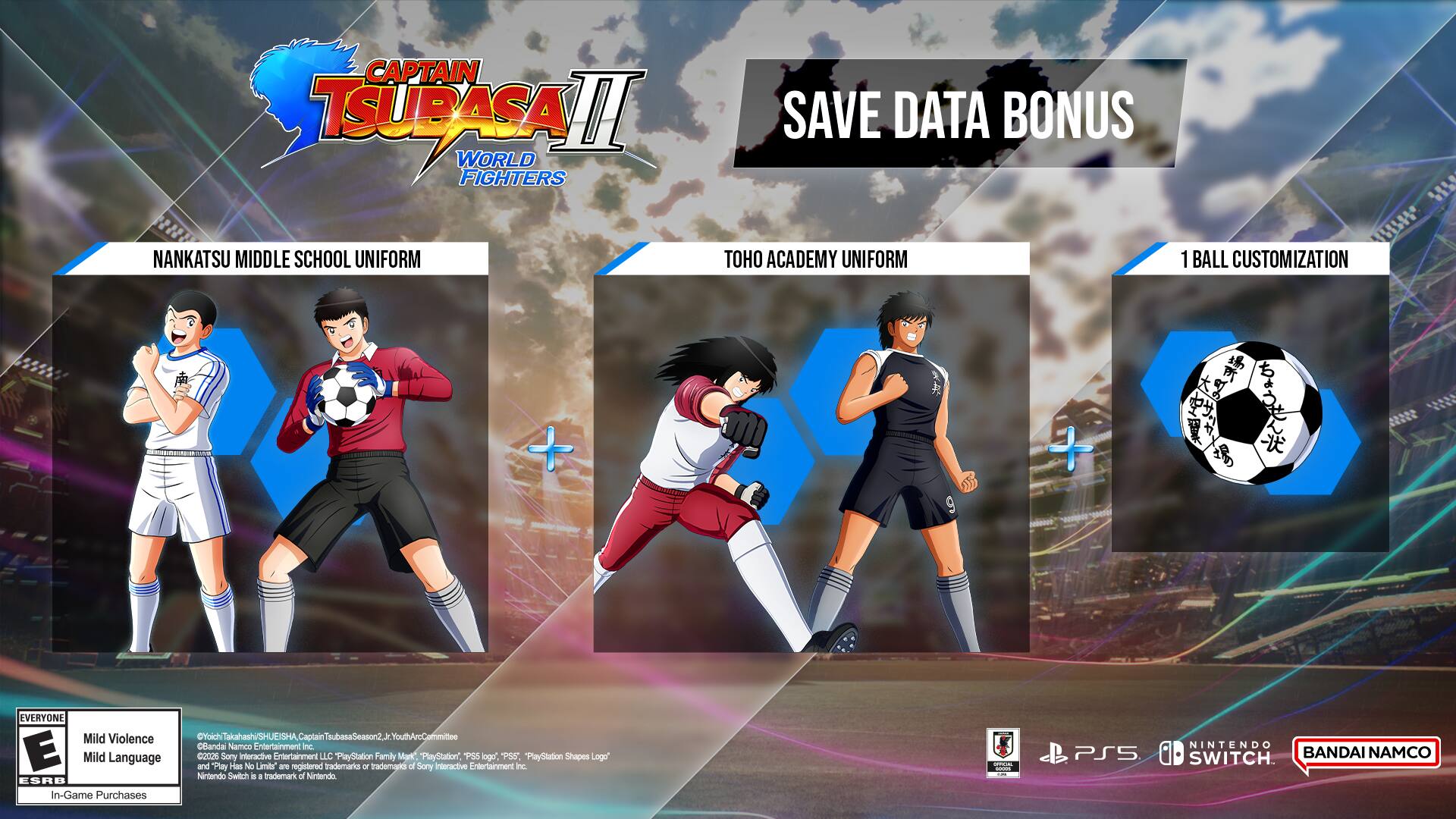 CAPTAIN TSUBASA II WORLD FIGHTERS

SAVE DATA BONUS

NANKATSU MIDDLE SCHOOL UNIFORM

TOHO ACADEMY UNIFORM

1 BALL CUSTOMIZATION

E Mild Violence

Mild Language

In-Game Purchases

© 2020 BANDAI NAMCO Entertainment Inc.

© 1981, 1983, 1985, 1986, 1987, 1988, 1989, 1990, 1991, 1992, 1993, 1994, 1995, 1996, 1997, 1998, 1999, 2000, 2001, 2002, 2003, 2004, 2005, 2006, 2007, 2008, 2009, 2010, 2011, 2012, 2013,