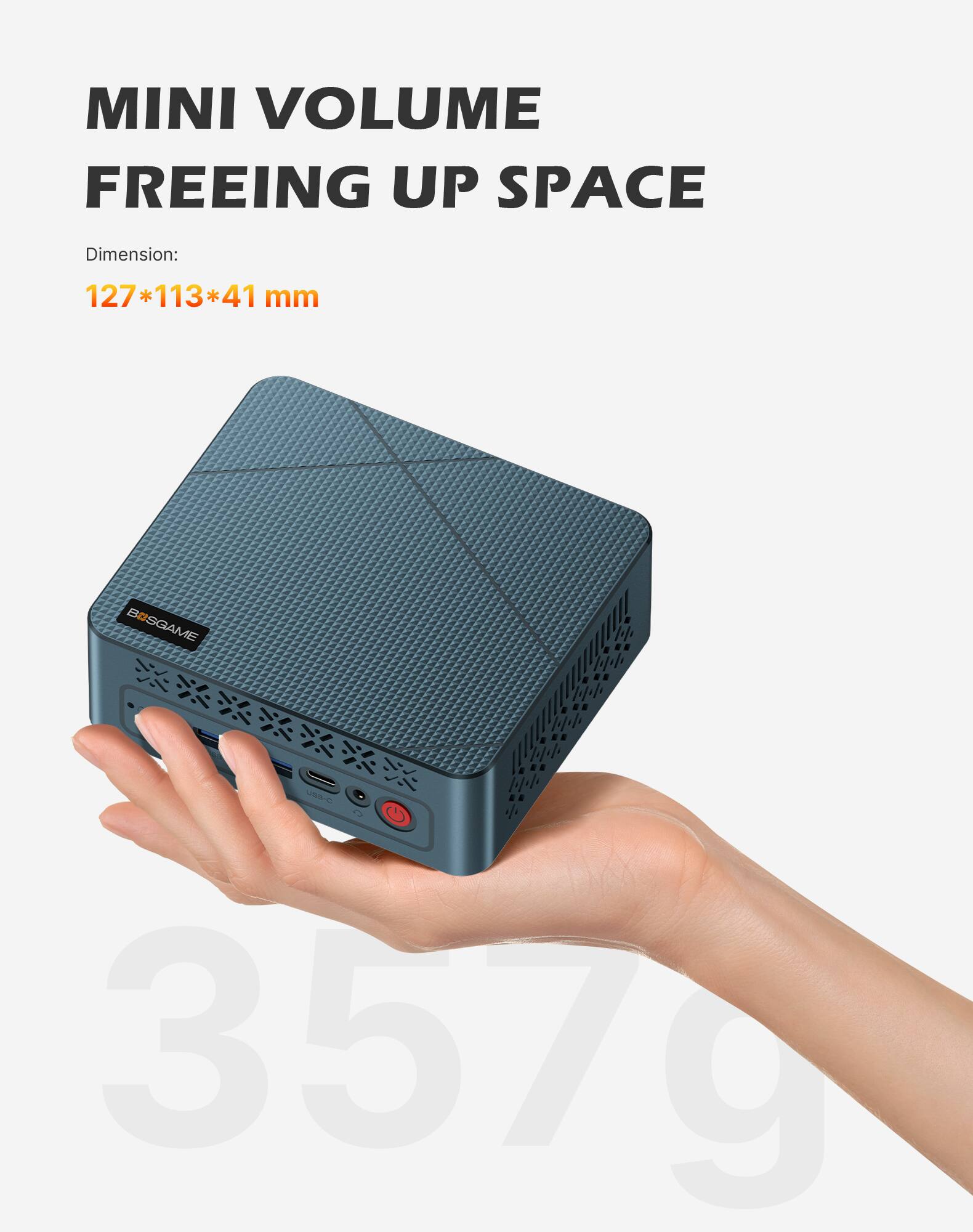 MINI VOLUME FREEING UP SPACE

Dimension:
127*113*41 mm

BOSGAME

USB-C 357g