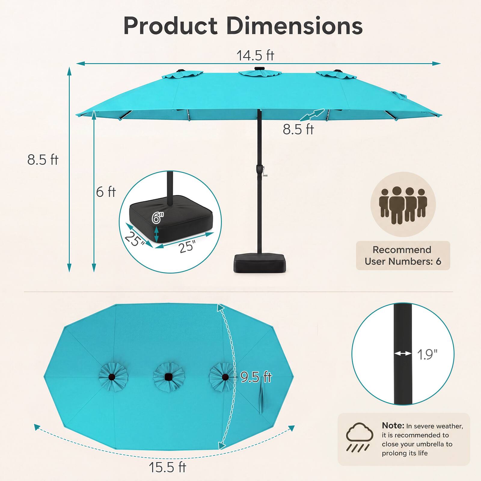 Product Dimensions  
14.5 ft  
8.5 ft  
8.5 ft  
6 ft  
6" 25" 25"  
Recommend User Numbers: 6  
9.5 ft  
1.9"  
15.5 ft  

Note: In severe weather, it is recommended to close your umbrella to prolong its life