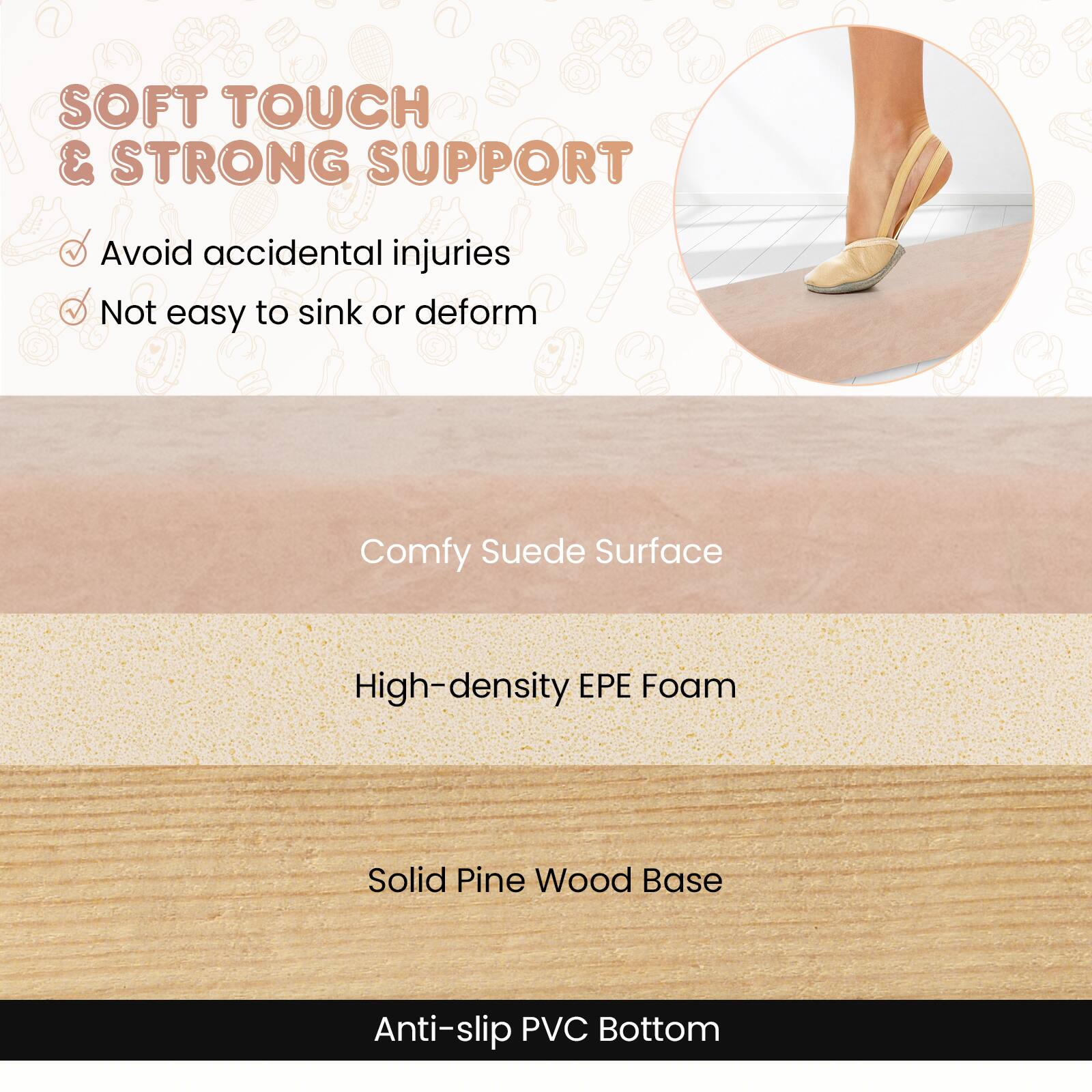 SOFT TOUCH & STRONG SUPPORT  
- Avoid accidental injuries  
- Not easy to sink or deform  

Comfy Suede Surface  
High-density EPE Foam  
Solid Pine Wood Base  
Anti-slip PVC Bottom